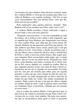 versávamos há cinco minutos sobre diversos assuntos, quan-
do a senhora Meille se virou por um instante para olhar a ca-
sinha de Radium e em seguida exclamar: “Ah! Eis aí uma
coisa extraordinária! Era sem dúvida Flore, visto que Ra-
dium está em sua casinha!”.
Pedi explicações para aquelas palavras, dizendo: “Sim,
Radium está na sua casinha; mas Flore, onde você a viu?”.
A senhora Meille estendeu o braço indicando o lugar e
descrevendo a cena com estas palavras:
“Enquanto conversávamos, vi um cão acomodado ao lado
do terraço, ali (e indicou com o dedo o lado esquerdo), que
eu supunha que fosse Radium, não imaginando com certeza
ter visto a pobre Flore, pois sabia que ela estava morta. No
entanto, Radium era tão parecido com Flore que pensei: “Se
não soubesse que Flore estava morta, juraria que o cão que
me olhava era ela”. Com efeito, a ilusão era perfeita, pois o
cão me olhava com a expressão tão boa, doce e melancólica
de Flore, e sobre a testa sua estrela branca. Mas sequer pen-
sava imaginar Flore ressuscitada; então supus que a estrela
branca que eu via era um efeito da luz. Perguntei-me, além
disso, como Radium, que tinha o costume de se deitar sem-
pre ao Sol, estava, daquela vez, sentado na sombra. Mas eis
que, enquanto pensava assim, ouvi atrás de mim o rumor ca-
racterístico de um cão se coçando em sua casinha. Foi então
que me virei por um instante para olhar, para em seguida
perceber o outro cão que estava diante de mim há cinco mi-
nutos; porém, ele tinha desaparecido no breve intervalo de
tempo em que tinha me virado. Daí minha exclamação de
espanto. Tinha a prova de que o cão que me olhava sentado
na sombra, diante de mim, e que se parecia tanto com Flore
era realmente Flore ressuscitada, voltando por um instante
ao nosso meio...”
Este é o relato da senhora Meille; é bem provável que, se
não tivesse me virado no momento em que Flore estava visí-
vel para ela, eu a teria visto também. Em todo caso, parece-
me que as circunstâncias pelas quais os fatos se passaram
 