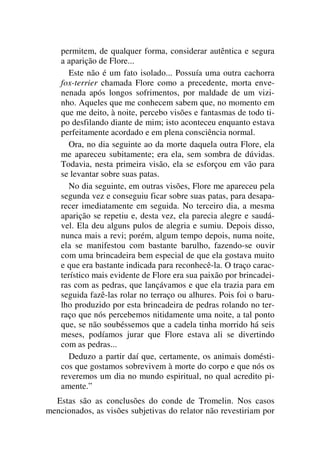 permitem, de qualquer forma, considerar autêntica e segura
a aparição de Flore...
Este não é um fato isolado... Possuía uma outra cachorra
fox-terrier chamada Flore como a precedente, morta enve-
nenada após longos sofrimentos, por maldade de um vizi-
nho. Aqueles que me conhecem sabem que, no momento em
que me deito, à noite, percebo visões e fantasmas de todo ti-
po desfilando diante de mim; isto aconteceu enquanto estava
perfeitamente acordado e em plena consciência normal.
Ora, no dia seguinte ao da morte daquela outra Flore, ela
me apareceu subitamente; era ela, sem sombra de dúvidas.
Todavia, nesta primeira visão, ela se esforçou em vão para
se levantar sobre suas patas.
No dia seguinte, em outras visões, Flore me apareceu pela
segunda vez e conseguiu ficar sobre suas patas, para desapa-
recer imediatamente em seguida. No terceiro dia, a mesma
aparição se repetiu e, desta vez, ela parecia alegre e saudá-
vel. Ela deu alguns pulos de alegria e sumiu. Depois disso,
nunca mais a revi; porém, algum tempo depois, numa noite,
ela se manifestou com bastante barulho, fazendo-se ouvir
com uma brincadeira bem especial de que ela gostava muito
e que era bastante indicada para reconhecê-la. O traço carac-
terístico mais evidente de Flore era sua paixão por brincadei-
ras com as pedras, que lançávamos e que ela trazia para em
seguida fazê-las rolar no terraço ou alhures. Pois foi o baru-
lho produzido por esta brincadeira de pedras rolando no ter-
raço que nós percebemos nitidamente uma noite, a tal ponto
que, se não soubéssemos que a cadela tinha morrido há seis
meses, podíamos jurar que Flore estava ali se divertindo
com as pedras...
Deduzo a partir daí que, certamente, os animais domésti-
cos que gostamos sobrevivem à morte do corpo e que nós os
reveremos um dia no mundo espiritual, no qual acredito pi-
amente.”
Estas são as conclusões do conde de Tromelin. Nos casos
mencionados, as visões subjetivas do relator não revestiriam por
 