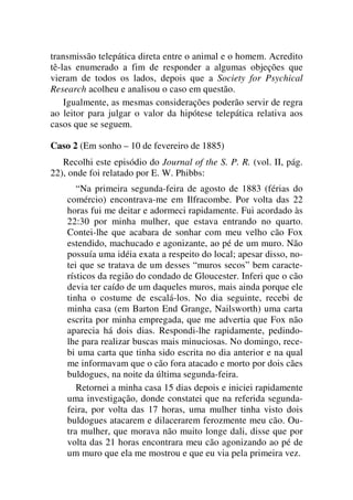 transmissão telepática direta entre o animal e o homem. Acredito
tê-las enumerado a fim de responder a algumas objeções que
vieram de todos os lados, depois que a Society for Psychical
Research acolheu e analisou o caso em questão.
Igualmente, as mesmas considerações poderão servir de regra
ao leitor para julgar o valor da hipótese telepática relativa aos
casos que se seguem.
Caso 2 (Em sonho – 10 de fevereiro de 1885)
Recolhi este episódio do Journal of the S. P. R. (vol. II, pág.
22), onde foi relatado por E. W. Phibbs:
“Na primeira segunda-feira de agosto de 1883 (férias do
comércio) encontrava-me em Ilfracombe. Por volta das 22
horas fui me deitar e adormeci rapidamente. Fui acordado às
22:30 por minha mulher, que estava entrando no quarto.
Contei-lhe que acabara de sonhar com meu velho cão Fox
estendido, machucado e agonizante, ao pé de um muro. Não
possuía uma idéia exata a respeito do local; apesar disso, no-
tei que se tratava de um desses “muros secos” bem caracte-
rísticos da região do condado de Gloucester. Inferi que o cão
devia ter caído de um daqueles muros, mais ainda porque ele
tinha o costume de escalá-los. No dia seguinte, recebi de
minha casa (em Barton End Grange, Nailsworth) uma carta
escrita por minha empregada, que me advertia que Fox não
aparecia há dois dias. Respondi-lhe rapidamente, pedindo-
lhe para realizar buscas mais minuciosas. No domingo, rece-
bi uma carta que tinha sido escrita no dia anterior e na qual
me informavam que o cão fora atacado e morto por dois cães
buldogues, na noite da última segunda-feira.
Retornei a minha casa 15 dias depois e iniciei rapidamente
uma investigação, donde constatei que na referida segunda-
feira, por volta das 17 horas, uma mulher tinha visto dois
buldogues atacarem e dilacerarem ferozmente meu cão. Ou-
tra mulher, que morava não muito longe dali, disse que por
volta das 21 horas encontrara meu cão agonizando ao pé de
um muro que ela me mostrou e que eu via pela primeira vez.
 