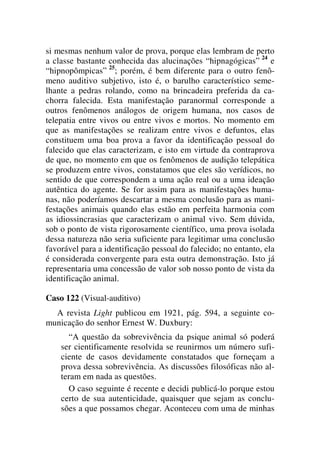 si mesmas nenhum valor de prova, porque elas lembram de perto
a classe bastante conhecida das alucinações “hipnagógicas” 24
e
“hipnopômpicas” 25
; porém, é bem diferente para o outro fenô-
meno auditivo subjetivo, isto é, o barulho característico seme-
lhante a pedras rolando, como na brincadeira preferida da ca-
chorra falecida. Esta manifestação paranormal corresponde a
outros fenômenos análogos de origem humana, nos casos de
telepatia entre vivos ou entre vivos e mortos. No momento em
que as manifestações se realizam entre vivos e defuntos, elas
constituem uma boa prova a favor da identificação pessoal do
falecido que elas caracterizam, e isto em virtude da contraprova
de que, no momento em que os fenômenos de audição telepática
se produzem entre vivos, constatamos que eles são verídicos, no
sentido de que correspondem a uma ação real ou a uma ideação
autêntica do agente. Se for assim para as manifestações huma-
nas, não poderíamos descartar a mesma conclusão para as mani-
festações animais quando elas estão em perfeita harmonia com
as idiossincrasias que caracterizam o animal vivo. Sem dúvida,
sob o ponto de vista rigorosamente científico, uma prova isolada
dessa natureza não seria suficiente para legitimar uma conclusão
favorável para a identificação pessoal do falecido; no entanto, ela
é considerada convergente para esta outra demonstração. Isto já
representaria uma concessão de valor sob nosso ponto de vista da
identificação animal.
Caso 122 (Visual-auditivo)
A revista Light publicou em 1921, pág. 594, a seguinte co-
municação do senhor Ernest W. Duxbury:
“A questão da sobrevivência da psique animal só poderá
ser cientificamente resolvida se reunirmos um número sufi-
ciente de casos devidamente constatados que forneçam a
prova dessa sobrevivência. As discussões filosóficas não al-
teram em nada as questões.
O caso seguinte é recente e decidi publicá-lo porque estou
certo de sua autenticidade, quaisquer que sejam as conclu-
sões a que possamos chegar. Aconteceu com uma de minhas
 
