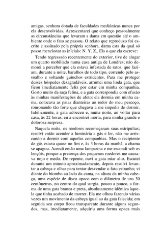 amigas, senhora dotada de faculdades mediúnicas nunca por
ela desenvolvidas. Acrescentarei que conheço pessoalmente
as circunstâncias que levaram a dama em questão até o am-
biente onde o fato se passou. O relato que reproduzo foi es-
crito e assinado pela própria senhora, dama esta da qual só
posso mencionar as iniciais: N. Y. Z.. Eis o que ela escreve:
Tendo regressado recentemente do exterior, tive de alugar
um quarto mobiliado numa casa antiga de Londres; não de-
morei a perceber que ela estava infestada de ratos, que fazi-
am, durante a noite, barulhos de todo tipo, correndo pelo as-
soalho e soltando guinchos estridentes. Para me proteger
desses hóspedes desagradáveis, arrumei uma linda gata, que
ficou imediatamente feliz por estar em minha companhia.
Gosto muito da raça felina, e a gata correspondia com efusão
às minhas manifestações de afeto: ela dormia em minha ca-
ma, colocava as patas dianteiras ao redor do meu pescoço,
ronronando tão forte que chegava a me impedir de dormir.
Infelizmente, a gata adoeceu e, numa noite, ao voltar para
casa, às 22 horas, eu a encontrei morta, para minha grande e
dolorosa surpresa.
Naquela noite, os roedores recomeçaram suas estripulias;
resolvi então acender a luminária a gás e ler, não me arris-
cando a dormir com aquelas companhias. Mas o recipiente
de gás estava quase no fim e, às 3 horas da manhã, a chama
se apagou. Acendi então uma lamparina e me escondi sob os
lençóis, porque a presença dos pequenos roedores me causa-
va nojo e medo. De repente, ouvi a gata miar alto. Escutei
durante um minuto aproximadamente, depois resolvi levan-
tar a cabeça e olhar para tentar desvendar o fato estranho; vi
diante do biombo ao lado da cama, na altura da minha cabe-
ça, uma espécie de disco opaco com o diâmetro de uns 30
centímetros, no centro do qual surgia, pouco a pouco, a for-
ma de uma gata branca e preta, absolutamente idêntica àque-
la que tinha acabado de morrer. Ela me olhou fazendo várias
vezes um movimento da cabeça igual ao da gata falecida; em
seguida seu corpo ficou transparente durante alguns segun-
dos, mas, imediatamente, adquiriu uma forma opaca mais
 