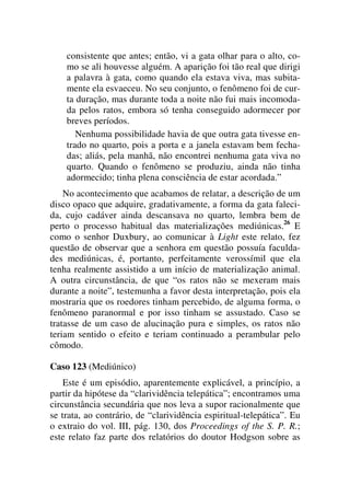 consistente que antes; então, vi a gata olhar para o alto, co-
mo se ali houvesse alguém. A aparição foi tão real que dirigi
a palavra à gata, como quando ela estava viva, mas subita-
mente ela esvaeceu. No seu conjunto, o fenômeno foi de cur-
ta duração, mas durante toda a noite não fui mais incomoda-
da pelos ratos, embora só tenha conseguido adormecer por
breves períodos.
Nenhuma possibilidade havia de que outra gata tivesse en-
trado no quarto, pois a porta e a janela estavam bem fecha-
das; aliás, pela manhã, não encontrei nenhuma gata viva no
quarto. Quando o fenômeno se produziu, ainda não tinha
adormecido; tinha plena consciência de estar acordada.”
No acontecimento que acabamos de relatar, a descrição de um
disco opaco que adquire, gradativamente, a forma da gata faleci-
da, cujo cadáver ainda descansava no quarto, lembra bem de
perto o processo habitual das materializações mediúnicas.26
E
como o senhor Duxbury, ao comunicar à Light este relato, fez
questão de observar que a senhora em questão possuía faculda-
des mediúnicas, é, portanto, perfeitamente verossímil que ela
tenha realmente assistido a um início de materialização animal.
A outra circunstância, de que “os ratos não se mexeram mais
durante a noite”, testemunha a favor desta interpretação, pois ela
mostraria que os roedores tinham percebido, de alguma forma, o
fenômeno paranormal e por isso tinham se assustado. Caso se
tratasse de um caso de alucinação pura e simples, os ratos não
teriam sentido o efeito e teriam continuado a perambular pelo
cômodo.
Caso 123 (Mediúnico)
Este é um episódio, aparentemente explicável, a princípio, a
partir da hipótese da “clarividência telepática”; encontramos uma
circunstância secundária que nos leva a supor racionalmente que
se trata, ao contrário, de “clarividência espiritual-telepática”. Eu
o extraio do vol. III, pág. 130, dos Proceedings of the S. P. R.;
este relato faz parte dos relatórios do doutor Hodgson sobre as
 