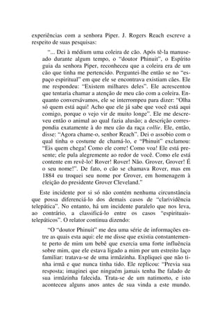 experiências com a senhora Piper. J. Rogers Reach escreve a
respeito de suas pesquisas:
“... Dei à médium uma coleira de cão. Após tê-la manuse-
ado durante algum tempo, o “doutor Phinuit”, o Espírito
guia da senhora Piper, reconheceu que a coleira era de um
cão que tinha me pertencido. Perguntei-lhe então se no “es-
paço espiritual” em que ele se encontrava existiam cães. Ele
me respondeu: “Existem milhares deles”. Ele acrescentou
que tentaria chamar a atenção de meu cão com a coleira. En-
quanto conversávamos, ele se interrompeu para dizer: “Olha
só quem está aqui! Acho que ele já sabe que você está aqui
comigo, porque o vejo vir de muito longe”. Ele me descre-
veu então o animal ao qual fazia alusão; a descrição corres-
pondia exatamente à do meu cão da raça collie. Ele, então,
disse: “Agora chame-o, senhor Reach”. Dei o assobio com o
qual tinha o costume de chamá-lo, e “Phinuit” exclamou:
“Eis quem chega! Como ele corre! Como voa! Ele está pre-
sente; ele pula alegremente ao redor de você. Como ele está
contente em revê-lo! Rover! Rover! Não. Grover, Grover! É
o seu nome!”. De fato, o cão se chamava Rover, mas em
1884 eu troquei seu nome por Grover, em homenagem à
eleição do presidente Grover Cleveland.”
Este incidente por si só não contém nenhuma circunstância
que possa diferenciá-lo dos demais casos de “clarividência
telepática”. No entanto, há um incidente paralelo que nos leva,
ao contrário, a classificá-lo entre os casos “espirituais-
telepáticos”. O relator continua dizendo:
“O “doutor Phinuit” me deu uma série de informações en-
tre as quais esta aqui: ele me disse que existia constantemen-
te perto de mim um bebê que exercia uma forte influência
sobre mim, que ele estava ligado a mim por um estreito laço
familiar: tratava-se de uma irmãzinha. Expliquei que não ti-
nha irmã e que nunca tinha tido. Ele replicou: “Previa sua
resposta; imaginei que ninguém jamais tenha lhe falado de
sua irmãzinha falecida. Trata-se de um natimorto, e isto
aconteceu alguns anos antes de sua vinda a este mundo.
 