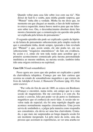 Quando voltar para casa fale sobre isso com sua tia”. Não
deixei de fazê-lo e soube, para minha grande surpresa, que
“Phinuit” tinha dito a verdade. Minha tia me disse que, no
momento em que cheguei ao mundo, o fato do bebê natimor-
to estava esquecido; nunca houve motivo para que me falas-
sem sobre isso. Ora, o desconhecimento absoluto deste fato
mostra claramente que a comunicação em questão não podia
ser explicada pela leitura do pensamento.”
O segundo episódio não pode ser explicado a partir da hipóte-
se da leitura do pensamento subconsciente pela simples razão de
que o consultante tinha, desde sempre, ignorado o fato revelado
por “Phinuit” e que, assim sendo, ele não podia ter, em seu
subconsciente “resquícios mnemônicos” do fato em evidência.
Se assim o é, então ele tem toda razão para acreditar que o
primeiro acontecimento comunicado pela mesma personalidade
mediúnica ao mesmo médium, na mesma sessão, também tinha
tido uma origem extrínseca ou espiritual.
Caso 124 (Visual-sonambúlico)
Passo agora aos casos que não podem ser explicados a partir
da clarividência telepática. Começo por um fato curioso que
ocorreu no estado de sonambulismo magnético e que extraio do
livro de Adolphe d’Assier, L’Humanité Posthume (pág. 83). Este
autor escreve:
“Por volta do fim do ano de 1869, eu estava em Bordeaux
(França) e encontrei, numa noite, um amigo que ia a uma
sessão de magnetismo. Ele me convidou a ir com ele. Eu
aceitei o convite, feliz por poder ver de perto os fenômenos
magnéticos que só conhecia de ouvir falar. A sessão não re-
velou nada de especial; ela foi uma repetição daquilo que
acontece normalmente naquelas circunstâncias. Uma jovem
servia de sonâmbula e, a julgar pela maneira como respondia
aos consulentes, ela devia ser uma boa clarividente. Contu-
do, o que mais me surpreendeu ao longo daquela sessão foi
um incidente inesperado. Lá pelo meio da noite, uma das
pessoas que assistiam às experiências, ao ver uma aranha no
 