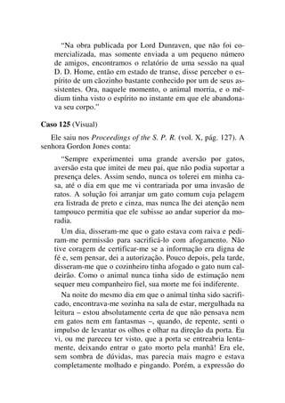 “Na obra publicada por Lord Dunraven, que não foi co-
mercializada, mas somente enviada a um pequeno número
de amigos, encontramos o relatório de uma sessão na qual
D. D. Home, então em estado de transe, disse perceber o es-
pírito de um cãozinho bastante conhecido por um de seus as-
sistentes. Ora, naquele momento, o animal morria, e o mé-
dium tinha visto o espírito no instante em que ele abandona-
va seu corpo.”
Caso 125 (Visual)
Ele saiu nos Proceedings of the S. P. R. (vol. X, pág. 127). A
senhora Gordon Jones conta:
“Sempre experimentei uma grande aversão por gatos,
aversão esta que imitei de meu pai, que não podia suportar a
presença deles. Assim sendo, nunca os tolerei em minha ca-
sa, até o dia em que me vi contrariada por uma invasão de
ratos. A solução foi arranjar um gato comum cuja pelagem
era listrada de preto e cinza, mas nunca lhe dei atenção nem
tampouco permitia que ele subisse ao andar superior da mo-
radia.
Um dia, disseram-me que o gato estava com raiva e pedi-
ram-me permissão para sacrificá-lo com afogamento. Não
tive coragem de certificar-me se a informação era digna de
fé e, sem pensar, dei a autorização. Pouco depois, pela tarde,
disseram-me que o cozinheiro tinha afogado o gato num cal-
deirão. Como o animal nunca tinha sido de estimação nem
sequer meu companheiro fiel, sua morte me foi indiferente.
Na noite do mesmo dia em que o animal tinha sido sacrifi-
cado, encontrava-me sozinha na sala de estar, mergulhada na
leitura – estou absolutamente certa de que não pensava nem
em gatos nem em fantasmas –, quando, de repente, senti o
impulso de levantar os olhos e olhar na direção da porta. Eu
vi, ou me pareceu ter visto, que a porta se entreabria lenta-
mente, deixando entrar o gato morto pela manhã! Era ele,
sem sombra de dúvidas, mas parecia mais magro e estava
completamente molhado e pingando. Porém, a expressão do
 