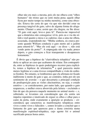 olhar não era mais a mesma, pois ele me olhava com “olhos
humanos” tão tristes que eu senti muita pena; aquele olhar
ficou por muito tempo na minha memória, como uma obses-
são. Estava tão certa do que via que não duvidei estar na
presença tangível do gato, salvo de alguma forma do afoga-
mento. Chamei a ama; assim que ela chegou, eu lhe disse:
“O gato está aqui; leve-o para lá”. Parecia-me impossível
que a doméstica não conseguisse vê-lo, pois eu o via tão ní-
tido e real quanto a mesa e as cadeiras; mas a ama me olhou,
assustada, respondendo-me: “Minha senhora, eu estava pre-
sente quando William conduziu o gato morto até o jardim
para enterrá-lo”. “Mas ele está aqui – eu disse –, não está
vendo perto da porta?”. A empregada não via nada; pouco
depois, o gato começou a ficar transparente e desapareceu
lentamente.”
É óbvio que a hipótese da “clarividência telepática” não po-
deria se aplicar ao caso que acabamos de relatar. Em contraparti-
da, entre as hipóteses às quais poderíamos recorrer para explicá-
lo, temos a hipótese de telemnésia,28
a qual pareceria muito
menos legítima se a ama tivesse compartilhado a visão da senho-
ra Gordon. No entanto, se lembrarmos que ela afirmara ter ficado
indiferente à morte do gato e que, ao contrário, tinha por ele um
sentimento de aversão – o que descartaria a principal condição
de predisposição para as visões alucinatórias, ou seja, o estado
emotivo –; se considerarmos, por outro lado, que quando o gato
reapareceu, a mulher estava absorvida pela leitura – excluindo o
fato de que ela pensava naquele momento no animal morto –; e,
sobretudo, se levarmos em consideração que ela sentiu um
impulso repentino e imotivado de erguer os olhos e olhar para o
canto da porta, onde exatamente a aparição se produzia – cir-
cunstância que caracteriza as manifestações telepáticas entre
vivos e entre vivos e falecidos –, somos levados a concluir que o
fantasma do gato que apareceu para a dama consistia numa
manifestação espiritual-telepática, cujo agente foi o animal
sacrificado poucas horas antes.
 