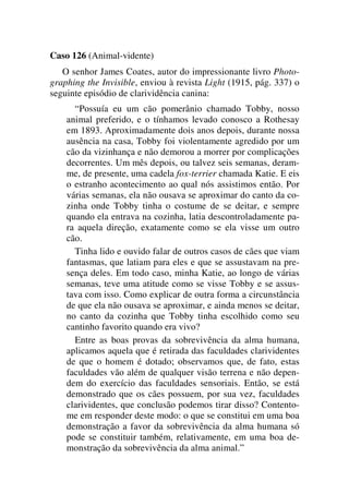Caso 126 (Animal-vidente)
O senhor James Coates, autor do impressionante livro Photo-
graphing the Invisible, enviou à revista Light (1915, pág. 337) o
seguinte episódio de clarividência canina:
“Possuía eu um cão pomerânio chamado Tobby, nosso
animal preferido, e o tínhamos levado conosco a Rothesay
em 1893. Aproximadamente dois anos depois, durante nossa
ausência na casa, Tobby foi violentamente agredido por um
cão da vizinhança e não demorou a morrer por complicações
decorrentes. Um mês depois, ou talvez seis semanas, deram-
me, de presente, uma cadela fox-terrier chamada Katie. E eis
o estranho acontecimento ao qual nós assistimos então. Por
várias semanas, ela não ousava se aproximar do canto da co-
zinha onde Tobby tinha o costume de se deitar, e sempre
quando ela entrava na cozinha, latia descontroladamente pa-
ra aquela direção, exatamente como se ela visse um outro
cão.
Tinha lido e ouvido falar de outros casos de cães que viam
fantasmas, que latiam para eles e que se assustavam na pre-
sença deles. Em todo caso, minha Katie, ao longo de várias
semanas, teve uma atitude como se visse Tobby e se assus-
tava com isso. Como explicar de outra forma a circunstância
de que ela não ousava se aproximar, e ainda menos se deitar,
no canto da cozinha que Tobby tinha escolhido como seu
cantinho favorito quando era vivo?
Entre as boas provas da sobrevivência da alma humana,
aplicamos aquela que é retirada das faculdades clarividentes
de que o homem é dotado; observamos que, de fato, estas
faculdades vão além de qualquer visão terrena e não depen-
dem do exercício das faculdades sensoriais. Então, se está
demonstrado que os cães possuem, por sua vez, faculdades
clarividentes, que conclusão podemos tirar disso? Contento-
me em responder deste modo: o que se constitui em uma boa
demonstração a favor da sobrevivência da alma humana só
pode se constituir também, relativamente, em uma boa de-
monstração da sobrevivência da alma animal.”
 