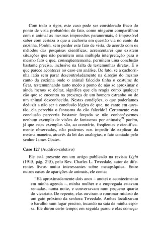 Com todo o rigor, este caso pode ser considerado fraco do
ponto de vista probatório; de fato, como ninguém compartilhou
com o animal as mesmas impressões paranormais, é impossível
saber com certeza o que a cachorra em questão via no canto da
cozinha. Porém, sem perder este fato de vista, de acordo com os
métodos das pesquisas científicas, acrescentarei que existem
situações que não permitem uma múltipla interpretação para o
mesmo fato e que, conseqüentemente, permitem uma conclusão
bastante precisa, inclusive na falta de testemunhas diretas. É o
que parece acontecer no caso em análise. De fato, se a cachorri-
nha latia sem parar descontroladamente na direção do mesmo
canto da cozinha onde o animal falecido tinha o costume de
ficar, testemunhando tanto medo a ponto de não se aproximar e
ainda menos se deitar, significa que ela reagia como qualquer
cão que se encontra na presença de um homem estranho ou de
um animal desconhecido. Nestas condições, o que poderíamos
deduzir a não ser a conclusão lógica de que, no canto em ques-
tão, ela percebia o fantasma do cão falecido? Certamente esta
conclusão pareceria bastante forçada se não conhecêssemos
nenhum exemplo de visões de fantasmas por animais;29
porém,
já que estes exemplos são, ao contrário, freqüentes e cientifica-
mente observados, não podemos nos impedir de explicar da
mesma maneira, através da lei das analogias, o fato contado pelo
senhor James Coates.
Caso 127 (Auditivo-coletivo)
Ele está presente em um artigo publicado na revista Light
(1915, pág. 215), pelo Rev. Charles L. Tweedale, autor de dife-
rentes livros muito interessantes sobre metapsíquica. Entre
outros casos de aparições de animais, ele conta:
“Há aproximadamente dois anos – anotei o acontecimento
em minha agenda –, minha mulher e a empregada estavam
sentadas, numa noite, e conversavam num pequeno quarto
do vicariato. De repente, elas ouviram o ronronar ruidoso de
um gato próximo da senhora Tweedale. Ambas localizaram
o barulho num lugar preciso, tocando na saia de minha espo-
sa. Ele durou certo tempo; em seguida parou e elas começa-
 