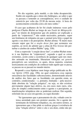 No dia seguinte, pela manhã, o cão tinha desaparecido.
Soube em seguida que o dono dos buldogues, ao saber o que
se passara e temendo as conseqüências, teve o cuidado de
enterrá-lo por volta das 22:30 da mesma noite. A hora do
acontecimento coincidia com a do meu sonho.”
O caso que acabamos de ler foi citado inúmeras vezes pelo
professor Charles Richet ao longo de seu Traité de Métapsychi-
que,3
no intuito de demonstrar que ele poderia ser explicado a
partir da “criptestesia”,4
não sendo necessário, portanto, supor
um fenômeno de telepatia em que o animal teria feito o papel de
agente e seu dono o de percipiente. Richet afirma: “É muito mais
sensato supor que foi a noção desse fato que acometeu seu
espírito, ao invés de admitir que a alma de Fox tivesse ido per-
turbar o cérebro do senhor Phibbs” (pág. 330).
Com a expressão “a noção desse fato”, o senhor Richet reme-
te à sua hipótese de “criptestesia”, segundo a qual as coisas
existentes, assim como a ocorrência de qualquer ação nos mun-
dos animado ou inanimado, liberariam vibrações sui generis
perceptíveis aos sensitivos, os quais, dessa maneira, estariam
teoricamente em condições de conhecer tudo aquilo que se passa,
se passou ou se passará no mundo inteiro.
Respondi a essa hipótese num longo artigo publicado na Re-
vue Spirite (1922, pág. 256), no qual contestava essa suposta
onisciência das faculdades subconscientes, demonstrando através
da análise dos fatos que as faculdades em questão eram, ao
contrário, condicionadas – e, portanto, limitadas – pela necessi-
dade absoluta da “relação psíquica”, ou seja, se não existisse
previamente algum laço afetivo, ou, em casos mais raros, rela-
ções de simples conhecimento entre o agente e o percipiente, as
manifestações telepáticas não se poderiam realizar. Em seguida,
referindo-me ao caso em questão, eu segui dizendo:
“Se ignorarmos que o pensamento do cão, voltado com in-
tensa ansiedade para seu protetor ausente, foi o agente de-
terminante do fenômeno telepático, ou, em outros termos, se
ignorarmos que o fato pôde se realizar graças à existência de
uma “relação afetiva” entre o cão e seu dono, então não po-
 