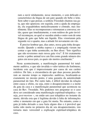 ram a ouvir nitidamente, nesse momento, o som delicado e
característico da língua de um gato quando ele bebe o leite.
Sem saber o que pensar, a senhora Tweedale chamou sua ga-
ta, que não apareceu; em seguida, com a ajuda da emprega-
da, ela esquadrinhou meticulosamente o cômodo, mas inu-
tilmente. Elas se recompuseram e retomaram a conversa; en-
tão, quase que imediatamente, o som ruidoso do gato invisí-
vel recomeçou, ao qual se sucedeu ainda o outro som de uma
língua de gato que bebe um líquido. Elas vistoriaram pela
segunda vez o quarto, mas a atitude foi novamente em vão.
É preciso lembrar que, dias antes, nossa gata tinha desapa-
recido. Quando a minha esposa e a empregada vieram me
contar o que tinha acontecido, eu lhes disse: “Isto significa
que não reveremos mais nossa gata viva”. E foi exatamente
assim: o pobre animal teve um fim como grande número dos
gatos em nosso país, os quais são mortos cruelmente.”
Neste acontecimento, a manifestação paranormal foi total-
mente auditiva, o que não invalida o valor teórico do fenômeno,
incidente este que é impressionante por causa de seu caráter
coletivo. De fato, a circunstância de que duas pessoas percebe-
ram ao mesmo tempo as impressões auditivas, localizando-as
exatamente no mesmo ponto, é uma garantia da autenticidade
paranormal do fato. Por outro lado, é difícil duvidar da relação
entre causa e efeito, ou seja, entre o desaparecimento e a morte
da gata da casa e a manifestação paranormal que aconteceu na
casa do Rev. Tweedale. Nós podemos nos perguntar se o caso
deve ser considerado uma manifestação espiritual-telepática – ou
seja, post-mortem –, ou então um caso telepático no instante da
morte, dúvida esta que é legítima devido à falta de informações
sobre o momento em que a gata foi morta. No entanto, como a
gata já tinha deixado a casa fazia alguns dias e é provável que
tenha sido morta no primeiro dia de seu desaparecimento, isto
tornaria mais verossímil a explicação espiritual-telepática do
caso.
 