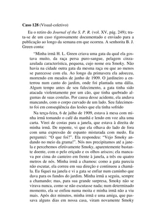 Caso 128 (Visual-coletivo)
Eu o retiro do Journal of the S. P. R. (vol. XV, pág. 249); tra-
ta-se de um caso rigorosamente documentado e enviado para a
publicação ao longo da semana em que ocorreu. A senhorita B. J.
Green conta:
“Minha irmã H. L. Green criava uma gata da qual ela gos-
tava muito, da raça persa puro-sangue, pelagem cinza-
azulada característica, pequena, cujo nome era Smoky. Não
havia na cidade outra gata da mesma raça ou que ao menos
se parecesse com ela. Ao longo da primavera ela adoeceu,
morrendo em meados de junho de 1909. O jardineiro a en-
terrou num canto do jardim, onde foi plantada uma dália.
Algum tempo antes de seu falecimento, a gata tinha sido
atacada violentamente por um cão, que tinha quebrado al-
gumas de suas costelas. Por causa desse acidente, ela andava
mancando, com o corpo curvado de um lado. Seu falecimen-
to foi em conseqüência das lesões que ela tinha sofrido
Na terça-feira, 6 de julho de 1909, estava à mesa com mi-
nha irmã tomando o café da manhã e lendo em voz alta uma
carta. Virei de costas para a janela, que estava à direita de
minha irmã. De repente, vi que ela olhava do lado de fora
com uma expressão de espanto misturada com medo. Eu
perguntei: “O que foi?”. Ela respondeu: “Vejo Smoky an-
dando no meio da grama!”. Nós nos precipitamos até a jane-
la e percebemos efetivamente Smoky, aparentemente bastan-
te doente, com o pelo eriçado e os olhos ariscos; ela manca-
va por cima do canteiro em frente à janela, a três ou quatro
metros de nós. Minha irmã a chamou: como a gata parecia
não escutar, ela correu em sua direção e continuou a chamá-
la. Eu fiquei na janela e vi a gata se enfiar num caminho que
dava para os fundos do jardim. Minha irmã a seguiu, sempre
a chamando; mas, para sua grande surpresa, Smoky não se
virava nunca, como se não escutasse nada; num determinado
momento, ela se enfiou numa moita e minha irmã não a viu
mais. Após dez minutos, minha irmã e uma amiga, que pas-
sava alguns dias em nossa casa, viram novamente Smoky
 