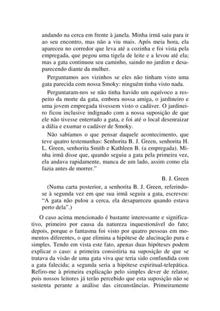 andando na cerca em frente à janela. Minha irmã saiu para ir
ao seu encontro, mas não a viu mais. Após meia hora, ela
apareceu no corredor que leva até a cozinha e foi vista pela
empregada, que pegou uma tigela de leite e a levou até ela;
mas a gata continuou seu caminho, saindo no jardim e desa-
parecendo diante da mulher.
Perguntamos aos vizinhos se eles não tinham visto uma
gata parecida com nossa Smoky: ninguém tinha visto nada.
Perguntaram-nos se não tinha havido um equívoco a res-
peito da morte da gata, embora nossa amiga, o jardineiro e
uma jovem empregada tivessem visto o cadáver. O jardinei-
ro ficou inclusive indignado com a nossa suposição de que
ele não tivesse enterrado a gata, e foi até o local desenraizar
a dália e exumar o cadáver de Smoky.
Não sabíamos o que pensar daquele acontecimento, que
teve quatro testemunhas: Senhorita B. J. Green, senhorita H.
L. Green, senhorita Smith e Kathleen B. (a empregada). Mi-
nha irmã disse que, quando seguiu a gata pela primeira vez,
ela andava rapidamente, manca de um lado, assim como ela
fazia antes de morrer.”
B. J. Green
(Numa carta posterior, a senhorita B. J. Green, referindo-
se à segunda vez em que sua irmã seguiu a gata, escreveu:
“A gata não pulou a cerca, ela desapareceu quando estava
perto dela”.)
O caso acima mencionado é bastante interessante e significa-
tivo, primeiro por causa da natureza inquestionável do fato;
depois, porque o fantasma foi visto por quatro pessoas em mo-
mentos diferentes, o que elimina a hipótese de alucinação pura e
simples. Tendo em vista este fato, apenas duas hipóteses podem
explicar o caso: a primeira consistiria na suposição de que se
tratava da visão de uma gata viva que teria sido confundida com
a gata falecida; a segunda seria a hipótese espiritual-telepática.
Refiro-me à primeira explicação pelo simples dever de relator,
pois nossos leitores já terão percebido que esta suposição não se
sustenta perante a análise das circunstâncias. Primeiramente
 