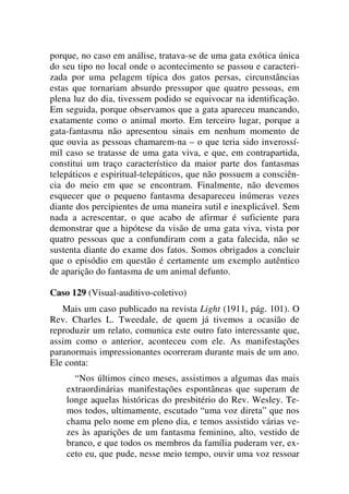porque, no caso em análise, tratava-se de uma gata exótica única
do seu tipo no local onde o acontecimento se passou e caracteri-
zada por uma pelagem típica dos gatos persas, circunstâncias
estas que tornariam absurdo pressupor que quatro pessoas, em
plena luz do dia, tivessem podido se equivocar na identificação.
Em seguida, porque observamos que a gata apareceu mancando,
exatamente como o animal morto. Em terceiro lugar, porque a
gata-fantasma não apresentou sinais em nenhum momento de
que ouvia as pessoas chamarem-na – o que teria sido inverossí-
mil caso se tratasse de uma gata viva, e que, em contrapartida,
constitui um traço característico da maior parte dos fantasmas
telepáticos e espiritual-telepáticos, que não possuem a consciên-
cia do meio em que se encontram. Finalmente, não devemos
esquecer que o pequeno fantasma desapareceu inúmeras vezes
diante dos percipientes de uma maneira sutil e inexplicável. Sem
nada a acrescentar, o que acabo de afirmar é suficiente para
demonstrar que a hipótese da visão de uma gata viva, vista por
quatro pessoas que a confundiram com a gata falecida, não se
sustenta diante do exame dos fatos. Somos obrigados a concluir
que o episódio em questão é certamente um exemplo autêntico
de aparição do fantasma de um animal defunto.
Caso 129 (Visual-auditivo-coletivo)
Mais um caso publicado na revista Light (1911, pág. 101). O
Rev. Charles L. Tweedale, de quem já tivemos a ocasião de
reproduzir um relato, comunica este outro fato interessante que,
assim como o anterior, aconteceu com ele. As manifestações
paranormais impressionantes ocorreram durante mais de um ano.
Ele conta:
“Nos últimos cinco meses, assistimos a algumas das mais
extraordinárias manifestações espontâneas que superam de
longe aquelas históricas do presbitério do Rev. Wesley. Te-
mos todos, ultimamente, escutado “uma voz direta” que nos
chama pelo nome em pleno dia, e temos assistido várias ve-
zes às aparições de um fantasma feminino, alto, vestido de
branco, e que todos os membros da família puderam ver, ex-
ceto eu, que pude, nesse meio tempo, ouvir uma voz ressoar
 
