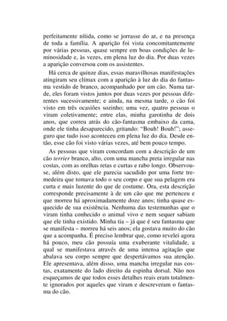 perfeitamente nítida, como se jorrasse do ar, e na presença
de toda a família. A aparição foi vista concomitantemente
por várias pessoas, quase sempre em boas condições de lu-
minosidade e, às vezes, em plena luz do dia. Por duas vezes
a aparição conversou com os assistentes.
Há cerca de quinze dias, essas maravilhosas manifestações
atingiram seu clímax com a aparição à luz do dia do fantas-
ma vestido de branco, acompanhado por um cão. Numa tar-
de, eles foram vistos juntos por duas vezes por pessoas dife-
rentes sucessivamente; e ainda, na mesma tarde, o cão foi
visto em três ocasiões sozinho; uma vez, quatro pessoas o
viram coletivamente; entre elas, minha garotinha de dois
anos, que correu atrás do cão-fantasma embaixo da cama,
onde ele tinha desaparecido, gritando: “Bouh! Bouh!”; asse-
guro que tudo isso aconteceu em plena luz do dia. Desde en-
tão, esse cão foi visto várias vezes, até bem pouco tempo.
As pessoas que viram concordam com a descrição de um
cão terrier branco, alto, com uma mancha preta irregular nas
costas, com as orelhas retas e curtas e rabo longo. Observou-
se, além disto, que ele parecia sacudido por uma forte tre-
medeira que tomava todo o seu corpo e que sua pelagem era
curta e mais luzente do que de costume. Ora, esta descrição
corresponde precisamente à de um cão que me pertenceu e
que morreu há aproximadamente doze anos; tinha quase es-
quecido de sua existência. Nenhuma das testemunhas que o
viram tinha conhecido o animal vivo e nem sequer sabiam
que ele tinha existido. Minha tia – já que é seu fantasma que
se manifesta – morreu há seis anos; ela gostava muito do cão
que a acompanha. É preciso lembrar que, como revelei agora
há pouco, meu cão possuía uma exuberante vitalidade, a
qual se manifestava através de uma intensa agitação que
abalava seu corpo sempre que despertávamos sua atenção.
Ele apresentava, além disso, uma mancha irregular nas cos-
tas, exatamente do lado direito da espinha dorsal. Não nos
esqueçamos de que todos esses detalhes reais eram totalmen-
te ignorados por aqueles que viram e descreveram o fantas-
ma do cão.
 