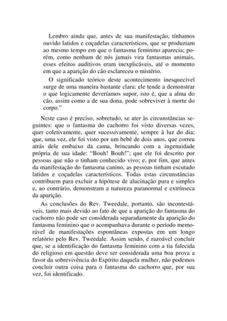 Lembro ainda que, antes de sua manifestação, tínhamos
ouvido latidos e coçadelas característicos, que se produziam
ao mesmo tempo em que o fantasma feminino aparecia; po-
rém, como nenhum de nós jamais vira fantasmas animais,
esses efeitos auditivos eram inexplicáveis, até o momento
em que a aparição do cão esclareceu o mistério.
O significado teórico deste acontecimento inesquecível
surge de uma maneira bastante clara: ele tende a demonstrar
o que logicamente deveríamos supor, isto é, que a alma do
cão, assim como a de sua dona, pode sobreviver à morte do
corpo.”
Neste caso é preciso, sobretudo, se ater às circunstâncias se-
guintes: que o fantasma do cachorro foi visto diversas vezes,
quer coletivamente, quer sucessivamente, sempre à luz do dia;
que, uma vez, ele foi visto por um bebê de dois anos, que correu
atrás dele embaixo da cama, brincando com a ingenuidade
própria de sua idade: “Bouh! Bouh!”; que ele foi descrito por
pessoas que não o tinham conhecido vivo; e, por fim, que antes
da manifestação do fantasma canino, as pessoas tinham escutado
latidos e coçadelas característicos. Todas estas circunstâncias
contribuem para excluir a hipótese de alucinação pura e simples
e, ao contrário, demonstram a natureza paranormal e extrínseca
da aparição.
As conclusões do Rev. Tweedale, portanto, são incontestá-
veis, tanto mais devido ao fato de que a aparição do fantasma do
cachorro não pode ser considerada separadamente da aparição do
fantasma feminino que o acompanhava durante o período memo-
rável de manifestações espontâneas expostas em um longo
relatório pelo Rev. Tweedale. Assim sendo, é razoável concluir
que, se a identificação do fantasma feminino com a tia falecida
do religioso em questão deve ser considerada uma boa prova a
favor da sobrevivência do Espírito daquela mulher, não podemos
concluir outra coisa para o fantasma do cachorro que, por sua
vez, foi identificado.
 