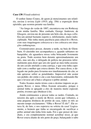 Caso 130 (Visual-coletivo)
O senhor James Coates, de quem já mencionamos um relató-
rio, enviou à revista Light (1915, pág. 356) a exposição deste
episódio, que ocorreu perante sua família:
“Ao longo do verão de 1887, encontrava-me em Rothesay
com minha família. Meu cunhado, George Anderson, de
Glasgow, enviou-me de presente um belo cão, da raça collie.
Era um animal bastante esperto e, infelizmente, muito indis-
ciplinado. Não tinha muita paciência para educá-lo e Rover,
com suas traquinagens colocava-se e nos colocava em situa-
ções embaraçosas.
Costumávamos pescar, durante a tarde, na baía de Glem-
burn. O cãozinho nos acompanhava e, quando subíamos no
barquinho, ele aguardava nossa volta brincando livremente
na praia. Tudo ocorreu bem durante aproximadamente um
mês, mas um dia, o delegado de polícia me procurou infor-
malmente para dizer que um cão igual ao meu tinha assusta-
do um cavalo atrelado a uma carroça, e que esta tinha capo-
tado com a mulher que estava dentro. Por causa disso, o de-
legado me pediu para livrarmo-nos imediatamente do cão, se
não quisesse sofrer as penalidades. Impossível não acatar
seu pedido; dei então o cão a um funcionário, ordenando-lhe
que o levasse até a baía e afogasse o pobre animal.
Todos ficamos muito tristes com o destino imposto ao pe-
queno Rover, e meus filhos ficaram arrasados, porque o
animal tinha se apegado a eles de maneira muito especial;
porém, tivemos que obedecer à lei.
Ainda continuamos a pescar todas as tardes. Contudo, no
terceiro dia após a morte de Rover, assim que voltamos, a
uma pequena distância do portão de casa, todos os três ao
mesmo tempo exclamamos: “Olha o Rover! É ele!”. Ele es-
tava lá, de fato, e nos esperava na soleira da casa! Logica-
mente, o homem que tinha se encarregado de sacrificar o
pobre animal não tinha feito nada. Foi o que pensei de ime-
diato, e era completamente normal acreditar nisso, já que
Rover estava diante de nós perto do poço, balançando o rabo
 