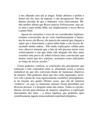 e nos olhando com um ar alegre. Então abrimos o portão e
fomos até ele; mas, de repente, o cão desapareceu! Não po-
díamos duvidar de que o tínhamos visto efetivamente. Mi-
nha mulher afirma que Rover parecia fosforescente, mas pa-
ra mim e para minha filha, era simplesmente o nosso Rover
e ponto final.
Apesar de corrermos o risco de ser considerados ingênuos,
estamos convencidos de ter visto simultaneamente o fantas-
ma de nosso cão Rover; ele parecia tão natural que cheguei a
supor que o funcionário a quem tinha dado o cão tivesse de-
sacatado minha ordem... Não tenho explicações válidas para
isso; observo somente que o fato de três pessoas terem visto
coletivamente o cão que tinha sido afogado três dias antes
constitui uma prova de sobrevivência mais convincente que
muitas outras que nós, espíritas, aceitamos como suficientes
ao longo de nossas sessões.”
Como podemos verificar, as conclusões dos percipientes que
contaram o fato coincidem entre si, afirmando assim a certeza
inabalável de que eles estiveram diante de fantasmas objetivos
de animais. Não podemos dizer que eles estão enganados, inclu-
sive sob o ponto de vista rigorosamente científico; principalmen-
te no tocante aos quatro últimos casos, que são de natureza
“coletiva”, ou seja, os fantasmas animais foram percebidos por
diversas pessoas, e a despeito umas das outras. Todas as circuns-
tâncias servem para eliminar de maneira categórica a explicação
alucinatória dos fatos – a única hipótese que podemos opor
cientificamente àquela transcendental espiritual-telepática.
 