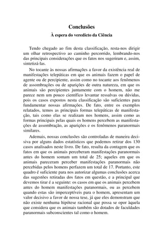 Conclusões
À espera do veredicto da Ciência
Tendo chegado ao fim desta classificação, resta-nos dirigir
um olhar retrospectivo ao caminho percorrido, lembrando-nos
das principais considerações que os fatos nos sugeriram e, assim,
sintetizá-las.
No tocante às nossas afirmações a favor da existência real de
manifestações telepáticas em que os animais fazem o papel de
agente ou de percipiente, assim como no tocante aos fenômenos
de assombrações ou de aparições de outra natureza, em que os
animais são percipientes juntamente com o homem, não me
parece nem um pouco científico levantar ressalvas ou dúvidas,
pois os casos expostos nesta classificação são suficientes para
fundamentar nossas afirmações. De fato, entre os exemplos
relatados, temos as principais formas telepáticas de manifesta-
ção, tais como elas se realizam nos homens, assim como as
formas principais pelas quais os homens percebem as manifesta-
ções de assombração, as aparições e os fenômenos paranormais
similares.
Ademais, nossas conclusões são controladas de maneira deci-
siva por alguns dados estatísticos que podemos retirar dos 130
casos analisados neste livro. De fato, resulta da contagem que os
fatos em que os animais perceberam manifestações paranormais
antes do homem somam um total de 25; aqueles em que os
animais pareceram perceber manifestações paranormais não
percebidas pelos homens perfazem um total de 17. Portanto, este
quadro é suficiente para nos autorizar algumas conclusões acerca
das sugestões retiradas dos fatos em questão, e a principal que
devemos tirar é a seguinte: os casos em que os animais percebem
antes do homem manifestações paranormais, ou as percebem
quando estas são imperceptíveis para o homem, apresentam um
valor decisivo a favor de nossa tese, já que eles demonstram que
não existe nenhuma hipótese racional que possa se opor àquela
que considera que os animais também são dotados de faculdades
paranormais subconscientes tal como o homem.
 