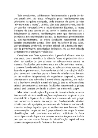 Tais conclusões, solidamente fundamentadas a partir de da-
dos estatísticos, são ainda reforçadas pelas manifestações que
coletamos na quinta categoria, onde tratamos de casos de cães
“uivando para a morte”, ou seja, cães que prenunciavam, através
de ganidos característicos e profundamente lúgubres, a morte
iminente de uma pessoa de seu meio, e persistiam nisso até o
falecimento da pessoa; manifestações estas que demonstram a
existência, no subconsciente animal, de faculdades premonitórias
e, conseqüentemente, de outra faculdade paranormal aliada
àquelas enumeradas acima. Esse dom misterioso já era, aliás,
universalmente conhecido no reino animal sob a forma de previ-
são de perturbações atmosféricas iminentes, ou da proximidade
de terremotos e erupções vulcânicas.
Com base nos fatos apresentados, é possível afirmar, sem te-
mer erros, que o veredicto da ciência futura só poderá ser favo-
rável no sentido de que existem no subconsciente animal as
mesmas faculdades que encontramos no subconsciente humano;
e como o fato da existência latente, no subconsciente humano, de
faculdades paranormais, independentes da lei da evolução bioló-
gica, constituía a melhor prova a favor da existência no homem
de um espírito independente do organismo corporal e, conse-
qüentemente, que sobrevive à morte desse organismo, era racio-
nal e inevitável concluir a partir daí que, já que no subconsciente
animal encontramos as mesmas faculdades paranormais, a psique
animal está também destinada a sobreviver à morte do corpo.
Mas estas considerações, logicamente incontestáveis, necessi-
tavam ainda de uma confirmação complementar no plano expe-
rimental. Se a hipótese da existência nos animais de uma psique
que sobrevive à morte do corpo era fundamentada, deviam
existir casos de aparições post-mortem de fantasmas animais de
maneira análoga àquelas que se realizavam nos homens. Esta
demonstração complementar é proporcionada ao longo de nossa
classificação, onde reunimos um número suficiente de fatos
desse tipo e onde deparamos com os mesmos traços característi-
cos que servem como fatores de identificação espiritual nos
casos correspondentes de fantasmas humanos.
 