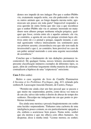 demos nos impedir de nos indagar: Por que o senhor Phibbs
viu, exatamente naquela noite, seu cão padecendo e não viu
os outros animais que, ao longo daquela mesma noite, ago-
nizavam um pouco em toda parte? Impossível responder a
essa questão de outra forma que não seja a que reconhece
que o senhor Phibbs não viu os animais morrendo no mata-
douro nem alhures porque nenhuma relação psíquica, qual-
quer que fosse, existia entre ele e aqueles animais: ele viu,
ao contrário, a agonia de seu cão porque existiam laços afe-
tivos entre ele e o animal e porque, naquele instante, o ani-
mal agonizante voltava intensamente seu sentimento para
seu protetor ausente; circunstância esta que não tem nada de
inverossímil e que é, ao contrário, bem provável no caso de
um pobre animal morrendo e com uma urgente necessidade
de assistência.”
Concluo que o fundamento de tais deduções permanece in-
contestável. De qualquer forma, nossos leitores encontrarão na
presente classificação inúmeros exemplos de diferentes tipos, os
quais, além de confirmar largamente minha maneira de enxergar,
contradizem a hipótese de uma “criptestesia” onisciente.
Caso 3 (Em sonho)
Retiro o caso seguinte do livro de Camille Flammarion
L’Inconnu et les Problèmes Psychiques, pág. 413; relatado pela
senhora R. Lacassagne (nascida Durant), de Castres, França:
“Permito-me ainda citar um fato pessoal que se passou e
que muito me surpreendeu; porém, como dessa vez trata-se
de um cão, talvez não tenha o direito de abusar do tempo dos
senhores. Desculpo-me indagando-me em que ponto os pro-
blemas terminam.
Era ainda uma menina e possuía freqüentemente em sonho
uma lucidez surpreendente. Tínhamos uma cachorra de uma
inteligência pouco comum; eu era particularmente apegada a
ela, embora a acariciasse bem pouco. Numa noite, sonhei
que ela morreu e que me olhava com olhos humanos. Ao
despertar, disse à minha irmã: “Lionne morreu; eu sonhei;
 