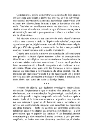 Conseguimos, assim, demonstrar a existência de dois grupos
de fatos que constituem o problema, ou seja, que no subconsci-
ente animal encontramos as mesmas faculdades paranormais que
existem no subconsciente humano e que os fantasmas dos ani-
mais falecidos se manifestam como os fantasmas humanos.
Assim sendo, deveríamos considerar que tínhamos alcançado a
demonstração necessária para provar a existência e a sobrevivên-
cia da alma animal.
Tal hipótese não podia ser considerada então cientificamente
válida, mas somente a título de “hipótese de trabalho”, enquanto
aguardamos poder julgá-la como verdade definitivamente adqui-
rida pela Ciência, quando a acumulação dos fatos nos permitirá
analisar minuciosamente este tema tão importante.
O tema tem, todavia, um nível de maturidade suficiente para
nos permitir elaborar alguns resumos sobre as conseqüências
filosóficas e psicológicas que apresentariam o fato da existência
e da sobrevivência da alma nos animais. É o que me disponho a
fazer resumidamente a fim de completar e de confirmar a tese
defendida. Quero dizer que, após ter fornecido a prova experi-
mental da existência e sobrevivência da alma animal, vou de-
monstrar em seguida a validade e a sua necessidade sob o ponto
de vista das leis que regem a evolução biológica e psíquica dos
seres vivos, bem como em nome da Justiça Eterna.
* * *
Homens de ciência que declaram convicções materialistas
sustentam freqüentemente que o espírito dos animais, como o
dos homens, por ser uma simples função do órgão cerebral, deixa
de existir quando o órgão em questão deixa de funcionar após a
morte. Nada há de incoerente nessa tese, segundo a qual o desti-
no dos animais é igual ao do homem; mas a incoerência se
revela, em contrapartida, naqueles que acreditam na existência
da alma humana – tanto os adeptos de diferentes confissões
religiosas quanto os adeptos das doutrinas espiritualistas – e que
pressupõem que o espírito dos animais é tão imperfeitamente
estruturado que não sobrevive à morte do corpo e que, por con-
seqüência, se desfaz nos seus elementos constitutivos, diluindo-
 