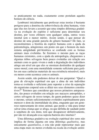 se praticamente no nada, exatamente como postulam aqueles
homens de ciência.
Lembrarei inicialmente que professar estas teorias é bastante
perigoso para a doutrina da sobrevivência da alma humana, visto
que elas nos levam a assumir que uma simples diferença gradati-
va na evolução do espírito é suficiente para determinar seu
destino, por vezes efêmero sem qualquer culpa, outras vezes
imortal sem o menor mérito. Assim sendo, o que pensar do
destino de uma grande parcela do gênero humano? De fato, se
reconstituirmos a história da espécie humana com a ajuda da
paleontologia, atingiremos um ponto em que o homem da mais
remota antigüidade pré-histórica se confunde com as formas
animais mais evoluídas. Se fizermos o mesmo para as raças
humanas existentes, com a ajuda da antropologia, chegaremos a
algumas tribos selvagens bem pouco evoluídas em relação aos
animais com os quais vivem e onde a degradação dos indivíduos
atinge um nível em que eles se mostram destituídos de qualquer
senso moral, com uma mentalidade somente suficiente para guiá-
los em suas carências materiais de sua existência miserável, mais
ou menos como acontece com os animais.
Assim sendo, não podemos deixar de nos perguntar: “Qual o
grau de elevação espiritual em que a alma de um indivíduo
torna-se evoluída o suficiente para suportar a crise da separação
do organismo corporal sem se diluir nos seus elementos constitu-
tivos?” Teremos que considerar que nossos primeiros antepassa-
dos, tão pouco evoluídos em relação aos macacos antropóides, e
certos selvagens de nosso tempo, de quem podemos quase dizer
o mesmo, seriam suficientemente evoluídos espiritualmente para
merecer o dom da imortalidade da alma, enquanto que um gene-
roso representante do reino animal, que perde a vida para tentar
salvar uma criança que se afoga, ou que definha de saudade junto
à sepultura de seu dono, terá que desaparecer definitivamente,
por não ter alcançado essa suposta barreira dos imortais?
Uma diferença gradativa na evolução espiritual dos seres não
implica de forma alguma em uma diferença qualitativa, mas
unicamente quantitativa, e esta não pode representar mais que
uma etapa mais ou menos evoluída na escala da evolução aními-
 
