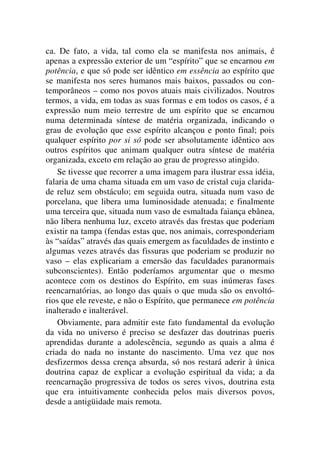 ca. De fato, a vida, tal como ela se manifesta nos animais, é
apenas a expressão exterior de um “espírito” que se encarnou em
potência, e que só pode ser idêntico em essência ao espírito que
se manifesta nos seres humanos mais baixos, passados ou con-
temporâneos – como nos povos atuais mais civilizados. Noutros
termos, a vida, em todas as suas formas e em todos os casos, é a
expressão num meio terrestre de um espírito que se encarnou
numa determinada síntese de matéria organizada, indicando o
grau de evolução que esse espírito alcançou e ponto final; pois
qualquer espírito por si só pode ser absolutamente idêntico aos
outros espíritos que animam qualquer outra síntese de matéria
organizada, exceto em relação ao grau de progresso atingido.
Se tivesse que recorrer a uma imagem para ilustrar essa idéia,
falaria de uma chama situada em um vaso de cristal cuja clarida-
de reluz sem obstáculo; em seguida outra, situada num vaso de
porcelana, que libera uma luminosidade atenuada; e finalmente
uma terceira que, situada num vaso de esmaltada faiança ebânea,
não libera nenhuma luz, exceto através das frestas que poderiam
existir na tampa (fendas estas que, nos animais, corresponderiam
às “saídas” através das quais emergem as faculdades de instinto e
algumas vezes através das fissuras que poderiam se produzir no
vaso – elas explicariam a emersão das faculdades paranormais
subconscientes). Então poderíamos argumentar que o mesmo
acontece com os destinos do Espírito, em suas inúmeras fases
reencarnatórias, ao longo das quais o que muda são os envoltó-
rios que ele reveste, e não o Espírito, que permanece em potência
inalterado e inalterável.
Obviamente, para admitir este fato fundamental da evolução
da vida no universo é preciso se desfazer das doutrinas pueris
aprendidas durante a adolescência, segundo as quais a alma é
criada do nada no instante do nascimento. Uma vez que nos
desfizermos dessa crença absurda, só nos restará aderir à única
doutrina capaz de explicar a evolução espiritual da vida; a da
reencarnação progressiva de todos os seres vivos, doutrina esta
que era intuitivamente conhecida pelos mais diversos povos,
desde a antigüidade mais remota.
 