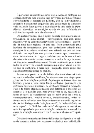 É por acaso anticientífico supor que a evolução biológica da
espécie, ilustrada pela Ciência, seja governada por uma evolução
correspondente e paralela do Espírito, que se individualizaria
gradativa e lentamente, adquirindo uma consciência de si mesmo
cada vez mais forte, graças à acumulação de uma série de expe-
riências adquiridas na transição através de uma infinidade de
existências vegetais, animais e humanas?
De qualquer forma, não é menos verdade que a teoria da so-
brevivência da alma animal – sobrevivência esta que, como
pudemos ver, se demonstra através dos fatos estudados – carece-
ria de uma base racional se esta não fosse completada pela
hipótese da reencarnação, pois não poderíamos admitir uma
condição de existência espiritual dos animais em que um qua-
drúpede, um réptil ou um pássaro tivessem que permanecer
como tais eternamente. Logo, conclui-se que as formas animais
da existência terrestre, assim como as variações da raça humana,
só podem ser consideradas como formas transitórias pelas quais
todos os seres vivos terão de passar; sem o que a vida no Univer-
so não se explicaria e seria sem finalidade, assim como não
existiria nenhuma justiça no mundo.
Reitero este ponto: a escala infinita dos seres vivos só pode
ser a expressão das manifestações da alma nas suas etapas pro-
gressivas de evolução espiritual. Aquilo que se tornou atual no
homem, graças a uma mais longa evolução, permanece em
potencial nos seres inferiores. A involução precede a evolução.
Não é de forma alguma a matéria que determina a evolução do
Espírito, é o Espírito que, para evoluir por si só, necessita de
todas as fases de experiências que se pode obter na Terra e,
conseqüentemente, precisa revestir, sucessivamente, todas as
formas mais refinadas que lhe pode fornecer a matéria organiza-
da. As leis biológicas da “seleção natural”, da “sobrevivência do
mais capaz” e da “influência do meio” são apenas os acessórios
mais indispensáveis para esta evolução; entretanto, a verdadeira
causa da evolução dos seres vivos é interior e chama-se “Espíri-
to”.
Certamente uma das melhores definições inteligíveis a respei-
to da natureza íntima dos processos evolutivos nas individuali-
 