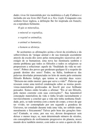 dades vivas foi transmitida por via mediúnica a Lady Cathness e
incluída em seu livro Old Truth in a New Light. Conquanto esta
senhora fosse inglesa, a definição lhe foi inspirada em francês;
eu a reproduzo fielmente.
O gás se mineraliza,
o mineral se vegetaliza,
o vegetal se animaliza,
o animal se humaniza,
o homem se diviniza.
Se aceitarmos as afirmações acima a favor da existência e da
sobrevivência da “psique animal e de sua transição ascendente
através da escala dos seres pelas reencarnações sucessivas até o
estágio de se humanizar, uma nova luz iluminaria também o
eterno problema que todos os filósofos e todos os religiosos se
propuseram a solucionar: aquele da “finalidade da vida no uni-
verso”. Pobres dos povos que perderam qualquer fé a respeito do
grande destino dos seres! Todos, na Itália, lembram-se das
palavras desoladas pronunciadas no leito de morte pelo eminente
filósofo Roberto Ardigò, que tentou se suicidar duas vezes:
“Deixem-me então morrer: para que serve a vida?”. Palavras que
ressoam como uma terrível condenação sobre as teorias positi-
vistas-materialistas professadas de boa-fé por esse brilhante
pensador. Somos então levados a afirmar: “Eis aí um filósofo,
pelo menos coerente com suas convicções!”. Sua lamentável
concepção materialista da vida o tinha levado racionalmente e
inevitavelmente a concluir que a vida não tinha nenhuma finali-
dade, pois, se tudo termina com a morte do corpo, a troco de que
ter vivido, ter contemplado por um segundo a grandeza do
Universo, ter estudado durante toda uma vida, ter sofrido tanto,
moralmente e fisicamente? Talvez pelo bem das gerações futu-
ras? Contudo, se estas, por sua vez, devem desaparecer sem
deixar o menor traço; se, num determinado número de séculos,
em conseqüência do resfriamento progressivo do planeta, nosso
mundo deve também morrer, com todos os seres a quem ele dá a
 
