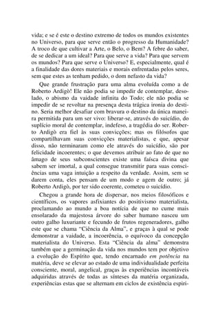 vida; e se é este o destino extremo de todos os mundos existentes
no Universo, para que serve então o progresso da Humanidade?
A troco de que cultivar a Arte, o Belo, o Bem? A febre do saber,
de se dedicar a um ideal? Para que serve a vida? Para que servem
os mundos? Para que serve o Universo? E, especialmente, qual é
a finalidade das dores materiais e morais enfrentadas pelos seres,
sem que estes as tenham pedido, o dom nefasto da vida?
Que grande frustração para uma alma evoluída como a de
Roberto Ardigò! Ele não podia se impedir de contemplar, deso-
lado, o abismo da vaidade infinita do Todo; ele não podia se
impedir de se revoltar na presença desta trágica ironia do desti-
no. Seria melhor desafiar com bravura o destino da única manei-
ra permitida para um ser vivo: liberar-se, através do suicídio, do
suplício moral de contemplar, indefeso, a tragédia do ser. Rober-
to Ardigò era fiel às suas convicções; mas os filósofos que
compartilhavam suas convicções materialistas, e que, apesar
disso, não terminaram como ele através do suicídio, são por
felicidade incoerentes; o que devemos atribuir ao fato de que no
âmago de seus subconscientes existe uma faísca divina que
sabem ser imortal, a qual consegue transmitir para suas consci-
ências uma vaga intuição a respeito da verdade. Assim, sem se
darem conta, eles pensam de um modo e agem de outro; já
Roberto Ardigò, por ter sido coerente, cometeu o suicídio.
Chegou a grande hora de dispersar, nos meios filosóficos e
científicos, os vapores asfixiantes do positivismo materialista,
proclamando ao mundo a boa notícia de que no cume mais
ensolarado da majestosa árvore do saber humano nasceu um
outro galho luxuriante e fecundo de frutos regeneradores, galho
este que se chama “Ciência da Alma”, e graças à qual se pode
demonstrar a vaidade, a incoerência, o equívoco da concepção
materialista do Universo. Esta “Ciência da alma” demonstra
também que a germinação da vida nos mundos tem por objetivo
a evolução do Espírito que, tendo encarnado em potência na
matéria, deve se elevar ao estado de uma individualidade perfeita
consciente, moral, angelical, graças às experiências incontáveis
adquiridas através de todas as sínteses da matéria organizada,
experiências estas que se alternam em ciclos de existência espiri-
 