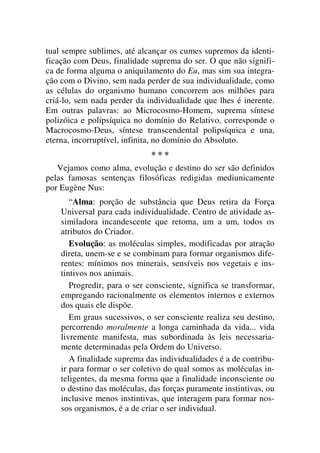 tual sempre sublimes, até alcançar os cumes supremos da identi-
ficação com Deus, finalidade suprema do ser. O que não signifi-
ca de forma alguma o aniquilamento do Eu, mas sim sua integra-
ção com o Divino, sem nada perder de sua individualidade, como
as células do organismo humano concorrem aos milhões para
criá-lo, sem nada perder da individualidade que lhes é inerente.
Em outras palavras: ao Microcosmo-Homem, suprema síntese
polizóica e polipsíquica no domínio do Relativo, corresponde o
Macrocosmo-Deus, síntese transcendental polipsíquica e una,
eterna, incorruptível, infinita, no domínio do Absoluto.
* * *
Vejamos como alma, evolução e destino do ser são definidos
pelas famosas sentenças filosóficas redigidas mediunicamente
por Eugène Nus:
“Alma: porção de substância que Deus retira da Força
Universal para cada individualidade. Centro de atividade as-
similadora incandescente que retoma, um a um, todos os
atributos do Criador.
Evolução: as moléculas simples, modificadas por atração
direta, unem-se e se combinam para formar organismos dife-
rentes: mínimos nos minerais, sensíveis nos vegetais e ins-
tintivos nos animais.
Progredir, para o ser consciente, significa se transformar,
empregando racionalmente os elementos internos e externos
dos quais ele dispõe.
Em graus sucessivos, o ser consciente realiza seu destino,
percorrendo moralmente a longa caminhada da vida... vida
livremente manifesta, mas subordinada às leis necessaria-
mente determinadas pela Ordem do Universo.
A finalidade suprema das individualidades é a de contribu-
ir para formar o ser coletivo do qual somos as moléculas in-
teligentes, da mesma forma que a finalidade inconsciente ou
o destino das moléculas, das forças puramente instintivas, ou
inclusive menos instintivas, que interagem para formar nos-
sos organismos, é a de criar o ser individual.
 