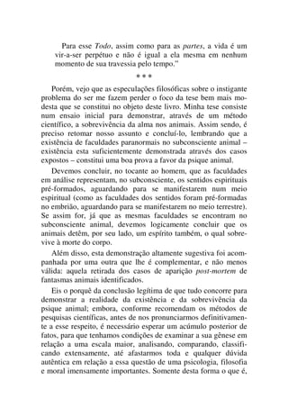 Para esse Todo, assim como para as partes, a vida é um
vir-a-ser perpétuo e não é igual a ela mesma em nenhum
momento de sua travessia pelo tempo.”
* * *
Porém, vejo que as especulações filosóficas sobre o instigante
problema do ser me fazem perder o foco da tese bem mais mo-
desta que se constitui no objeto deste livro. Minha tese consiste
num ensaio inicial para demonstrar, através de um método
científico, a sobrevivência da alma nos animais. Assim sendo, é
preciso retomar nosso assunto e concluí-lo, lembrando que a
existência de faculdades paranormais no subconsciente animal –
existência esta suficientemente demonstrada através dos casos
expostos – constitui uma boa prova a favor da psique animal.
Devemos concluir, no tocante ao homem, que as faculdades
em análise representam, no subconsciente, os sentidos espirituais
pré-formados, aguardando para se manifestarem num meio
espiritual (como as faculdades dos sentidos foram pré-formadas
no embrião, aguardando para se manifestarem no meio terrestre).
Se assim for, já que as mesmas faculdades se encontram no
subconsciente animal, devemos logicamente concluir que os
animais detêm, por seu lado, um espírito também, o qual sobre-
vive à morte do corpo.
Além disso, esta demonstração altamente sugestiva foi acom-
panhada por uma outra que lhe é complementar, e não menos
válida: aquela retirada dos casos de aparição post-mortem de
fantasmas animais identificados.
Eis o porquê da conclusão legítima de que tudo concorre para
demonstrar a realidade da existência e da sobrevivência da
psique animal; embora, conforme recomendam os métodos de
pesquisas científicas, antes de nos pronunciarmos definitivamen-
te a esse respeito, é necessário esperar um acúmulo posterior de
fatos, para que tenhamos condições de examinar a sua gênese em
relação a uma escala maior, analisando, comparando, classifi-
cando extensamente, até afastarmos toda e qualquer dúvida
autêntica em relação a essa questão de uma psicologia, filosofia
e moral imensamente importantes. Somente desta forma o que é,
 