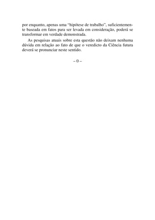 por enquanto, apenas uma “hipótese de trabalho”, suficientemen-
te baseada em fatos para ser levada em consideração, poderá se
transformar em verdade demonstrada.
As pesquisas atuais sobre esta questão não deixam nenhuma
dúvida em relação ao fato de que o veredicto da Ciência futura
deverá se pronunciar neste sentido.
– 0 –
 