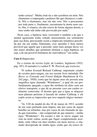 tenho certeza”. Minha irmã riu e não acreditou em mim. Nós
chamamos a empregada e pedimos-lhe que chamasse a cade-
la. Nós a chamamos, mas ela não veio. Nós a procuramos
por toda parte e, finalmente, encontramo-la morta num can-
to. Ora, à véspera, ela não estava de forma alguma doente, e
meu sonho não tinha sido provocado por nada.”
Neste caso, a hipótese mais verossímil é também a de que o
animal agonizante tenha voltado ansiosamente seu sentimento
para sua dona, provocando assim a impressão telepática percebi-
da por ela em sonho. Entretanto, esse episódio é bem menos
provável que aquele que o precede; tanto mais porque dessa vez
não temos detalhes que permitam eliminar a outra hipótese, ou
seja, a de um possível fenômeno de clarividência 5
em sonho.
Caso 4 (Impressão)
Eu o extraio da revista Light, de Londres, Inglaterra (1921,
pág. 187). O narrador é o senhor F. W. Percival, que escreveu:
“O senhor Everard Richard Calthrop, importante criador
de cavalos puro-sangue, em seu recente livro intitulado The
Horse as Comrade and Friend (Edição Hutchinson & Co,
242 págs., 1920), conta que há alguns anos ele possuía uma
magnífica égua chamada “Windemers”, à qual ele era pro-
fundamente apegado; a égua lhe retribuía tal afeto com um
efetivo transporte, o que dá ao presente caso um caráter re-
almente comovente. O destino quis que a égua se afogasse
num pântano próximo à fazenda do senhor Calthrop, e ele
expôs assim as impressões que teve naquele trágico momen-
to:
“Às 3:20 da manhã do dia 18 de março de 1913, acordei
de um sono profundo num ímpeto, não por causa de algum
barulho ou relinchar, mas por causa de um chamado de aju-
da que transmitia – não compreendi de que maneira – minha
égua “Windemers”. Eu escutei e não se ouvia sequer um
som na noite calma; assim que fiquei completamente acor-
dado, senti vibrar em meu cérebro, em meus nervos, o cha-
mado desesperado de minha égua; soube que ela estava di-
 