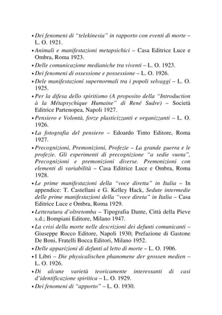 • Dei fenomeni di “telekinesia” in rapporto con eventi di morte –
L. O. 1921.
• Animali e manifestazioni metapsichici – Casa Editrice Luce e
Ombra, Roma 1923.
• Delle comunicazione medianiche tra viventi – L. O. 1923.
• Dei fenomeni di ossessione e possessione – L. O. 1926.
• Dele manifestazioni supernormali tra i popoli selvaggi – L. O.
1925.
• Per la difesa dello spiritismo (A proposito della “Introduction
à la Métapsychique Humaine” di René Sudre) – Società
Editrice Partenopea, Napoli 1927.
• Pensiero e Volontà, forze plasticizzanti e organizzanti – L. O.
1926.
• La fotografia del pensiero – Edoardo Tinto Editore, Roma
1927.
• Precognizioni, Premonizioni, Profezie – La grande guerra e le
profezie. Gli esperimenti di precognizione “a sedie vuota”,
Precognizioni e premonizioni diverse. Premonizioni con
elementi di variabilità – Casa Editrice Luce e Ombra, Roma
1928.
• Le prime manifestazioni della “voce diretta” in Italia – In
appendice: T. Castellani e G. Kelley Hack, Sedute intermedie
delle prime manifestazioni della “voce direta” in Italia – Casa
Editrice Luce e Ombra, Roma 1929.
• Letteratura d’oltretomba – Tipografia Dante, Città della Pieve
s.d.; Bompiani Editore, Milano 1947.
• La crisi della morte nelle descrizioni dei defunti comunicanti –
Giuseppe Rocco Editore, Napoli 1930; Prefazione di Gastone
De Boni, Fratelli Bocca Editori, Milano 1952.
• Delle apparizioni di defunti al letto di morte – L. O. 1906.
• I Libri – Die physicalischen phanomene der grossen medien –
L. O. 1926.
• Di alcune varietà teoricamente interessanti di casi
d’identificazione spiritica – L. O. 1929.
• Dei fenomeni di “apporto” – L. O. 1930.
 