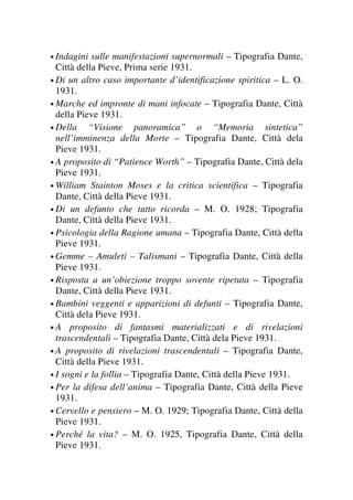 • Indagini sulle manifestazioni supernormali – Tipografia Dante,
Città della Pieve, Prima serie 1931.
• Di un altro caso importante d’identificazione spiritica – L. O.
1931.
• Marche ed impronte di mani infocate – Tipografia Dante, Città
della Pieve 1931.
• Della “Visione panoramica” o “Memoria sintetica”
nell’imminenza della Morte – Tipografia Dante, Città dela
Pieve 1931.
• A proposito di “Patience Worth” – Tipografia Dante, Città dela
Pieve 1931.
• William Stainton Moses e la critica scientifica – Tipografia
Dante, Città della Pieve 1931.
• Di un defunto che tutto ricorda – M. O. 1928; Tipografia
Dante, Città della Pieve 1931.
• Psicologia della Ragione umana – Tipografia Dante, Città della
Pieve 1931.
• Gemme – Amuleti – Talismani – Tipografia Dante, Città della
Pieve 1931.
• Risposta a un’obiezione troppo sovente ripetuta – Tipografia
Dante, Città della Pieve 1931.
• Bambini veggenti e apparizioni di defunti – Tipografia Dante,
Città dela Pieve 1931.
• A proposito di fantasmi materializzati e di rivelazioni
trascendentali – Tipografia Dante, Città dela Pieve 1931.
• A proposito di rivelazioni trascendentali – Tipografia Dante,
Città della Pieve 1931.
• I sogni e la follia – Tipografia Dante, Città della Pieve 1931.
• Per la difesa dell’anima – Tipografia Dante, Città della Pieve
1931.
• Cervello e pensiero – M. O. 1929; Tipografia Dante, Città della
Pieve 1931.
• Perché la vita? – M. O. 1925, Tipografia Dante, Città della
Pieve 1931.
 