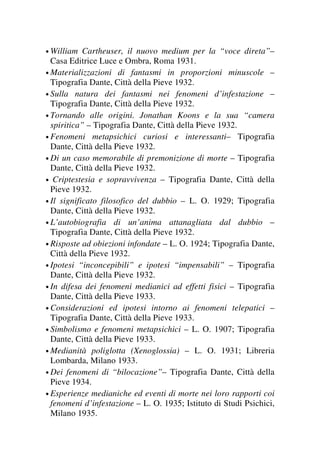 • William Cartheuser, il nuovo medium per la “voce direta”–
Casa Editrice Luce e Ombra, Roma 1931.
• Materializzazioni di fantasmi in proporzioni minuscole –
Tipografia Dante, Città della Pieve 1932.
• Sulla natura dei fantasmi nei fenomeni d’infestazione –
Tipografia Dante, Città della Pieve 1932.
• Tornando alle origini. Jonathan Koons e la sua “camera
spiritica” – Tipografia Dante, Città della Pieve 1932.
• Fenomeni metapsichici curiosi e interessanti– Tipografia
Dante, Città della Pieve 1932.
• Di un caso memorabile di premonizione di morte – Tipografia
Dante, Città della Pieve 1932.
• Criptestesia e sopravvivenza – Tipografia Dante, Città della
Pieve 1932.
• Il significato filosofico del dubbio – L. O. 1929; Tipografia
Dante, Città della Pieve 1932.
• L’autobiografia di un’anima attanagliata dal dubbio –
Tipografia Dante, Città della Pieve 1932.
• Risposte ad obiezioni infondate – L. O. 1924; Tipografia Dante,
Città della Pieve 1932.
• Ipotesi “inconcepibili” e ipotesi “impensabili” – Tipografia
Dante, Città della Pieve 1932.
• In difesa dei fenomeni medianici ad effetti fisici – Tipografia
Dante, Città della Pieve 1933.
• Considerazioni ed ipotesi intorno ai fenomeni telepatici –
Tipografia Dante, Città della Pieve 1933.
• Simbolismo e fenomeni metapsichici – L. O. 1907; Tipografia
Dante, Città della Pieve 1933.
• Medianità poliglotta (Xenoglossia) – L. O. 1931; Libreria
Lombarda, Milano 1933.
• Dei fenomeni di “bilocazione”– Tipografia Dante, Città della
Pieve 1934.
• Esperienze medianiche ed eventi di morte nei loro rapporti coi
fenomeni d’infestazione – L. O. 1935; Istituto di Studi Psichici,
Milano 1935.
 