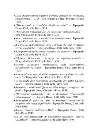 • Delle manifestazioni olfattive d’ordine patologico, telepatico,
supernormale – L. O. 1936, Istituto de Studi Psichici, Milano
1936.
• “Misoneismo” e “credulità degli increduli” – Tipografia
Dante, Città della Pieve 1938.
• “Rivelazioni trascendentali” ed obiezione “antropomorfica” –
Tipografia Dante, Città della Pieve 1938.
• Note polemiche sul tema dell’antropomorfismo – Tipografia
Dante, Città della Pieve 1938.
• A proposito dell’obiezione circa i defunti che mai rivelarono
verità scientifiche – Tipografia Dante, Città della Pieve 1938.
• A proposito di trasmissione telepatica del pensiero – Tipografia
Dante, Città della Pieve 1938.
• Telepatia, Telemnesia e la legge del rapporto psichico –
Tipografia Dante, Città della Pieve 1938.
• Intorno all’enigma metapsichico delle premonizioni
insignificanti ed inutili – Tipografia Dante, Città della Pieve
1938.
• Intorno al noto caso di chiaroveggenza precognitiva “a sedia
vuota” – Tipografia Dante, Città della Pieve 1938.
• A proposito dele convinzioni spiritualiste del dottor Gustave
Geley – Tipografia Dante, Città della Pieve 1938.
• Animismo o spiritismo? Quale tra i due spiega il complesso dei
fatti? – Tipografia Dante, Città della Pieve 1938.
• “Personalità medianiche” che si dichiarano “Personalità
subconscienti” – Tipografia Dante, Città della Pieve 1940.
• Romanzieri di genio ed “eroi da romanzo” considerati in
rapporto alle indagini psichiche– Tipografia Dante, Città della
Pieve 1940.
• Ancora l’ipotesi dell’“Etere-Dio” – Tipografia Dante, Città
della Pieve 1940.
• Di un caso interessante di possessione medianica (caso di
Catanzaro) – Tipografia Dante, Città della Pieve 1940.
 