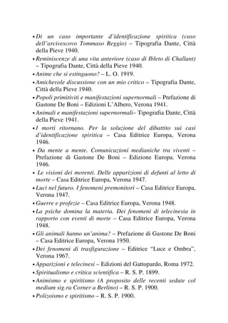 • Di un caso importante d’identificazione spiritica (caso
dell’arcivescovo Tommaso Reggio) – Tipografia Dante, Città
della Pieve 1940.
• Reminiscenze di una vita anteriore (caso di Ibleto di Challant)
– Tipografia Dante, Città della Pieve 1940.
• Anime che si estinguono? – L. O. 1919.
• Amichevole discussione con un mio critico – Tipografia Dante,
Città della Pieve 1940.
• Popoli primitiviti e manifestazioni supernormali – Prefazione di
Gastone De Boni – Edizioni L’Albero, Verona 1941.
• Animali e manifestazioni supernormali– Tipografia Dante, Città
della Pieve 1941.
• I morti ritornano. Per la soluzione del dibattito sui casi
d’identificazione spiritica – Casa Editrice Europa, Verona
1946.
• Da mente a mente. Comunicazioni medianiche tra viventi –
Prefazione di Gastone De Boni – Edizione Europa. Verona
1946.
• Le visioni dei morenti. Delle apparizioni di defunti al letto di
morte – Casa Editrice Europa, Verona 1947.
• Luci nel futuro. I fenomeni premonitori – Casa Editrice Europa,
Verona 1947.
• Guerre e profezie – Casa Editrice Europa, Verona 1948.
• La psiche domina la materia. Dei fenomeni di telecinesia in
rapporto con eventi di morte – Casa Editrice Europa, Verona
1948.
• Gli animali hanno un’anima? – Prefazione di Gastone De Boni
– Casa Editrice Europa, Verona 1950.
• Dei fenomeni di trasfigurazione – Editrice “Luce e Ombra”,
Verona 1967.
• Apparizioni e telecinesi – Edizioni del Gattopardo, Roma 1972.
• Spiritualismo e critica scientifica – R. S. P. 1899.
• Animismo e spiritismo (A proposito delle recenti sedute col
medium sig.ra Corner a Berlino) – R. S. P. 1900.
• Polizoismo e spiritismo – R. S. P. 1900.
 