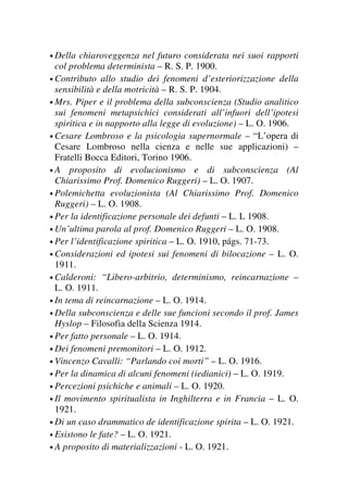 • Della chiaroveggenza nel futuro considerata nei suoi rapporti
col problema determinista – R. S. P. 1900.
• Contributo allo studio dei fenomeni d’esteriorizzazione della
sensibilità e della motricità – R. S. P. 1904.
• Mrs. Piper e il problema della subconscienza (Studio analitico
sui fenomeni metapsichici considerati all’infuori dell’ipotesi
spiritica e in napporto alla legge di evoluzione) – L. O. 1906.
• Cesare Lombroso e la psicologia supernormale – “L’opera di
Cesare Lombroso nella cienza e nelle sue applicazioni) –
Fratelli Bocca Editori, Torino 1906.
• A proposito di evolucionismo e di subconscienza (Al
Chiarissimo Prof. Domenico Ruggeri) – L. O. 1907.
• Polemichetta evoluzionista (Al Chiarissimo Prof. Domenico
Ruggeri) – L. O. 1908.
• Per la identificazione personale dei defunti – L. L 1908.
• Un’ultima parola al prof. Domenico Ruggeri – L. O. 1908.
• Per l’identificazione spiritica – L. O. 1910, págs. 71-73.
• Considerazioni ed ipotesi sui fenomeni di bilocazione – L. O.
1911.
• Calderoni: “Libero-arbitrio, determinismo, reincarnazione –
L. O. 1911.
• In tema di reincarnazione – L. O. 1914.
• Della subconscienza e delle sue funcioni secondo il prof. James
Hyslop – Filosofia della Scienza 1914.
• Per fatto personale – L. O. 1914.
• Dei fenomeni premonitori – L. O. 1912.
• Vincenzo Cavalli: “Parlando coi morti” – L. O. 1916.
• Per la dinamica di alcuni fenomeni (iedianici) – L. O. 1919.
• Percezioni psichiche e animali – L. O. 1920.
• Il movimento spiritualista in Inghilterra e in Francia – L. O.
1921.
• Di un caso drammatico de identificazione spirita – L. O. 1921.
• Esistono le fate? – L. O. 1921.
• A proposito di materializzazioni - L. O. 1921.
 