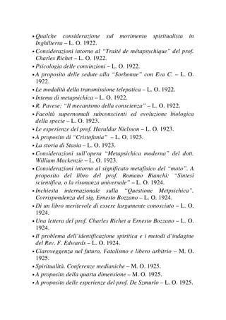 • Qualche considerazione sul movimento spiritualista in
Inghilterra – L. O. 1922.
• Considerazioni intorno al “Traité de métapsychique” del prof.
Charles Richet – L. O. 1922.
• Psicologia delle convinzioni – L. O. 1922.
• A proposito delle sedute alla “Sorbonne” con Eva C. – L. O.
1922.
• Le modalità della transmissione telepatica – L. O. 1922.
• Intema di metapsichica – L. O. 1922.
• R. Pavese: “Il mecanismo della conscienza” – L. O. 1922.
• Facoltà supernomali subconscienti ed evoluzione biologica
della specie – L. O. 1923.
• Le esperienze del prof. Haraldur Nielsson – L. O. 1923.
• A proposito di “Cristofania” – L. O. 1923.
• La storia di Stasia – L. O. 1923.
• Considerazioni sull’opera “Metapsichica moderna” del dott.
William Mackenzie – L. O. 1923.
• Considerazioni intorno al significato metafisico del “moto”. A
proposito del libro del prof. Romano Bianchi: “Sintesi
scientifica, o la risonanza universale” – L. O. 1924.
• Inchiesta internazionale sulla “Questione Metpsichica”.
Corrispondenza del sig. Ernesto Bozzano – L. O. 1924.
• Di un libro meritevole di essere largamente conosciuto – L. O.
1924.
• Una lettera del prof. Charles Richet a Ernesto Bozzano – L. O.
1924.
• Il problema dell’identificazione spiritica e i metodi d’indagine
del Rev. F. Edwards – L. O. 1924.
• Ciaroveggenza nel futuro, Fatalismo e libero arbitrio – M. O.
1925.
• Spiritualità. Conferenze medianiche – M. O. 1925.
• A proposito della quarta dimensione – M. O. 1925.
• A proposito delle esperienze del prof. De Szmurlo – L. O. 1925.
 