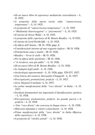• Di un nuovo libro di esperienze medianiche straordinarie – L.
O. 1925.
• A proposito della nuova teoria sulla “sopravvivenza
temporanea” – L. O. 1925.
• A proposito di “sopravvivenza temporanea” – L. O. 1925.
• “Medianità chiaroveggente” e “psicometria” – L. O. 1925.
• Il ritorno de Oscar Wilde – L. O. 1925.
• A proposito delle esperienze di H. Dennis Bradley – L. O 1925.
• Il ritorno de Lord Northcliffe – L. O. 1925.
• In difesa dell’Anima – M. O. 1926, págs. 6.
• Considerazioni intorno ad una veggente inglese – M. O. 1926.
• Polemichetta vana e inutile – M. O. 1926.
• Bradley – Verso le stelle – M. O. 1926.
• Per la difesa dello spiritismo – M. O. 1926.
• “A rivederci, non già addio” – L. O. 1926.
• Di un nuovo libro di H. Dennis Bradley – L. O. 1926.
• Le indagini degli umili – L. O. 1926.
• Archeologia supernormale – L. O. 1926, págs. 529-537, 1927.
• Una lettera del senatore Alessandro Chiappelli - L. O. 1927.
• Precognizioni, premonizioni, profezie – L. O. 1927.
• Jesse Shepard il medium– L. O. 1927.
• Le prime manifestazioni della “voce diretta” in Italia – L. O.
1927.
• Incidenti frammentari ma importanti d’identificazione spiritica
– L. O. 1928.
• Precognizioni, premonizioni, profezie. La grande guerra e le
profezie – L. O. 1928.
• Una “voce direta” che conversa in lingua cinese – L. O. 1928.
• Obiezioni infondate e relativi schiarimenti – L. O. 1928.
• Prime manifestazioni della “voce diretta” in Italia (Ripresa
delle esperienze) – L. O. 1928.
• A proposito di “clichés astrali” – L. O. 1928.
 