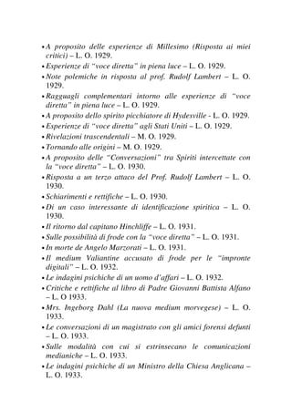 • A proposito delle esperienze di Millesimo (Risposta ai miei
critici) – L. O. 1929.
• Esperienze di “voce diretta” in piena luce – L. O. 1929.
• Note polemiche in risposta al prof. Rudolf Lambert – L. O.
1929.
• Ragguagli complementari intorno alle esperienze di “voce
diretta” in piena luce – L. O. 1929.
• A proposito dello spirito picchiatore di Hydesville - L. O. 1929.
• Esperienze di “voce diretta” agli Stati Uniti – L. O. 1929.
• Rivelazioni trascendentali – M. O. 1929.
• Tornando alle origini – M. O. 1929.
• A proposito delle “Conversazioni” tra Spiriti intercettate con
la “voce diretta” – L. O. 1930.
• Risposta a un terzo attaco del Prof. Rudolf Lambert – L. O.
1930.
• Schiarimenti e rettifiche – L. O. 1930.
• Di un caso interessante di identificazione spiritica – L. O.
1930.
• Il ritorno dal capitano Hinchliffe – L. O. 1931.
• Sulle possibilità di frode con la “voce diretta” – L. O. 1931.
• In morte de Angelo Marzorati – L. O. 1931.
• Il medium Valiantine accusato di frode per le “impronte
digitali” – L. O. 1932.
• Le indagini psichiche di un uomo d’affari – L. O. 1932.
• Critiche e rettifiche al libro di Padre Giovanni Battista Alfano
– L. O 1933.
• Mrs. Ingeborg Dahl (La nuova medium morvegese) – L. O.
1933.
• Le conversazioni di un magistrato con gli amici forensi defunti
– L. O. 1933.
• Sulle modalità con cui si estrinsecano le comunicazioni
medianiche – L. O. 1933.
• Le indagini psichiche di un Ministro della Chiesa Anglicana –
L. O. 1933.
 