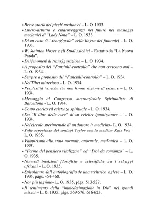 • Breve storia dei picchi medianici – L. O. 1933.
• Libero-arbitrio e chiaroveggenza nel futuro nei messaggi
medianici di “Lady Nona” – L. O. 1933.
• Di un caso di “xenoglossia” nella lingua dei faraonici – L. O.
1933.
• W. Stainton Moses e gli Studi psichici – Estratto da “La Nuova
Parola”.
• Dei fenomeni di transfigurazione – L. O. 1934.
• A proposito dei “Fanciulli-controllo” che non crescono mai –
L. O. 1934.
• Sempre a proposito dei “Fanciulli-controllo” – L. O. 1934.
• Nel Tibet misterioso – L. O. 1934.
• Perplesittà teoriche che non hanno ragione di esistere – L. O.
1934.
• Messaggio al Congresso Internazionale Spiritualista di
Barcellona – L. O. 1934.
• Corpo eterico ed esistenza spirituale – L. O. 1934.
• Da “Il libro delle cure” di un celebre ipnotizzatore – L. O.
1934.
• Nel circolo sperimentale di un dottore in medicina– L. O. 1934.
• Sulle esperienze dei coniugi Taylor con la medium Kate Fox -
L. O. 1935.
• Vampirismo allo stato normale, anormale, medianico – L. O.
1935.
• “Forme del pensiero vitalizzate” ed “Eroi da romamzo” – L.
O. 1935.
• Notevoli intuizioni filosofiche e scientifiche tra i selvaggi
africani – L. O. 1935.
• Spigolature dall’autobiografia de una scrittrice inglese – L. O.
1935, págs. 454-468.
• Non più lagrime– L. O. 1935, págs. 513-527.
• Il sentimento della “immedesimazione in Dio” nei grandi
mistici – L. O. 1935, págs. 569-576, 616-623.
 