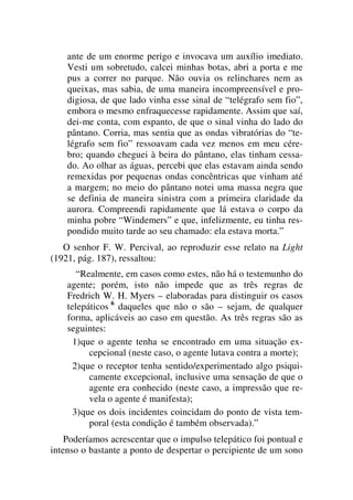 ante de um enorme perigo e invocava um auxílio imediato.
Vesti um sobretudo, calcei minhas botas, abri a porta e me
pus a correr no parque. Não ouvia os relinchares nem as
queixas, mas sabia, de uma maneira incompreensível e pro-
digiosa, de que lado vinha esse sinal de “telégrafo sem fio”,
embora o mesmo enfraquecesse rapidamente. Assim que saí,
dei-me conta, com espanto, de que o sinal vinha do lado do
pântano. Corria, mas sentia que as ondas vibratórias do “te-
légrafo sem fio” ressoavam cada vez menos em meu cére-
bro; quando cheguei à beira do pântano, elas tinham cessa-
do. Ao olhar as águas, percebi que elas estavam ainda sendo
remexidas por pequenas ondas concêntricas que vinham até
a margem; no meio do pântano notei uma massa negra que
se definia de maneira sinistra com a primeira claridade da
aurora. Compreendi rapidamente que lá estava o corpo da
minha pobre “Windemers” e que, infelizmente, eu tinha res-
pondido muito tarde ao seu chamado: ela estava morta.”
O senhor F. W. Percival, ao reproduzir esse relato na Light
(1921, pág. 187), ressaltou:
“Realmente, em casos como estes, não há o testemunho do
agente; porém, isto não impede que as três regras de
Fredrich W. H. Myers – elaboradas para distinguir os casos
telepáticos 6
daqueles que não o são – sejam, de qualquer
forma, aplicáveis ao caso em questão. As três regras são as
seguintes:
1)que o agente tenha se encontrado em uma situação ex-
cepcional (neste caso, o agente lutava contra a morte);
2)que o receptor tenha sentido/experimentado algo psiqui-
camente excepcional, inclusive uma sensação de que o
agente era conhecido (neste caso, a impressão que re-
vela o agente é manifesta);
3)que os dois incidentes coincidam do ponto de vista tem-
poral (esta condição é também observada).”
Poderíamos acrescentar que o impulso telepático foi pontual e
intenso o bastante a ponto de despertar o percipiente de um sono
 