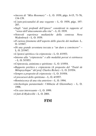 • Ancora di “Miss Rosemary” – L. O. 1939, págs. 6-15, 71-76,
134-139.
• L’auto-psicoanalisi di una veggente – L. O. 1939, págs. 197-
207.
• Sugli “stati profondi dell’ipnosi” considerati in rapporto al
“senso dell’attaccamento alla vita” – L. O. 1939.
• Notevoli esperienze medianiche della contessa Nora
Wydenbruck – L. O. 1939.
• Il curioso fenomeno dell’asporto delle giacche dei medium– L.
O. 1/1947.
• Di una grande avventura toccata a “un duro a convincere” –
L. O. 2/1947.
• L’ipotesi spiritica e la criptestesia – L. O. 4/1953.
• Intorno alla “criptestesia” e alle modalità percui si estrinseca
– L. O. 5/1953.
• Criptestesia, animismo e spiritismo - L. O. 1/1954.
• Rapporto psichico e criptestesia (A proposito del “Traité de
Métapsychique” del prof. Charles Richet) – L. O. 2/1954.
• Sempre a proposito di criptestesia – L. O. 3/1954.
• I precursori dello spiritismo – L. O. 4/1957.
• Reminiscenze di una vita anteriore – L. O. 1994.
• Archeologia paranormale: l’Abbazia di Glastonbury – L. O.
1998.
• Un caso interessante – L. O. 1999.
• I fatti di Hydesville – L. O. 2001.
FIM
 
