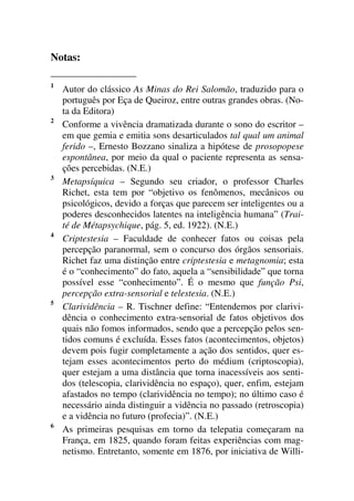 Notas:
1
Autor do clássico As Minas do Rei Salomão, traduzido para o
português por Eça de Queiroz, entre outras grandes obras. (No-
ta da Editora)
2
Conforme a vivência dramatizada durante o sono do escritor –
em que gemia e emitia sons desarticulados tal qual um animal
ferido –, Ernesto Bozzano sinaliza a hipótese de prosopopese
espontânea, por meio da qual o paciente representa as sensa-
ções percebidas. (N.E.)
3
Metapsíquica – Segundo seu criador, o professor Charles
Richet, esta tem por “objetivo os fenômenos, mecânicos ou
psicológicos, devido a forças que parecem ser inteligentes ou a
poderes desconhecidos latentes na inteligência humana” (Trai-
té de Métapsychique, pág. 5, ed. 1922). (N.E.)
4
Criptestesia – Faculdade de conhecer fatos ou coisas pela
percepção paranormal, sem o concurso dos órgãos sensoriais.
Richet faz uma distinção entre criptestesia e metagnomia; esta
é o “conhecimento” do fato, aquela a “sensibilidade” que torna
possível esse “conhecimento”. É o mesmo que função Psi,
percepção extra-sensorial e telestesia. (N.E.)
5
Clarividência – R. Tischner define: “Entendemos por clarivi-
dência o conhecimento extra-sensorial de fatos objetivos dos
quais não fomos informados, sendo que a percepção pelos sen-
tidos comuns é excluída. Esses fatos (acontecimentos, objetos)
devem pois fugir completamente a ação dos sentidos, quer es-
tejam esses acontecimentos perto do médium (criptoscopia),
quer estejam a uma distância que torna inacessíveis aos senti-
dos (telescopia, clarividência no espaço), quer, enfim, estejam
afastados no tempo (clarividência no tempo); no último caso é
necessário ainda distinguir a vidência no passado (retroscopia)
e a vidência no futuro (profecia)”. (N.E.)
6
As primeiras pesquisas em torno da telepatia começaram na
França, em 1825, quando foram feitas experiências com mag-
netismo. Entretanto, somente em 1876, por iniciativa de Willi-
 