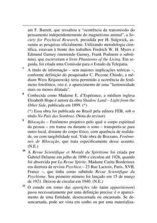 am F. Barrett, que ressaltou a “ocorrência da transmissão do
pensamento independentemente do magnetismo animal”, a So-
ciety for Psychical Research, presidida por H. Sidgwick, as-
sumiu as pesquisas oficialmente. Utilizando metodologia cien-
tífica, estavam à frente dos trabalhos Fredrich W. H. Myers e
Edmund Gurney (morrendo Gurney, Frank Podmore o substi-
tuiu), que escreveram o livro Phantasms of the Living. Em se-
guida, foi criada uma Comissão para o Estudo da Telepatia.
7
A título de informação – sem maiores implicações teóricas –,
conforme definição do pesquisador C. Piccone Chiodo, a mé-
dium Wera Krijanowsky teria permitido a ocorrência do fenô-
meno fotofórico, isto é, o aparecimento de uma “luminosidade
mais ou menos dilatada”.
8
Conhecida como Madame E. d’Espérance, a médium inglesa
Elisabeth Hope é autora da obra Shadow Land – Light from the
Other Side, publicada em 1899. (*)
(*) Essa obra foi publicada no Brasil pela editora FEB, sob o
título No País das Sombras. (Nota do revisor)
9
Bilocação – Fenômeno projetivo pelo qual o corpo espiritual
da pessoa – em transe ou durante o sono – transporta-se para
outro local, distante do corpo físico, com aparência de realida-
de, ou com tangibilidade real. Vide obra de Bozzano, Fenôme-
nos de Bilocação, que trata especificamente desse assunto.
(N.E.)
10
A Revue Scientifique et Morale du Spiritisme foi criada por
Gabriel Delanne em julho de 1896 e circulou até 1926, quando
foi absorvida por La Revue Spirite. Madame Carita Borderieux
era diretora da revista Psychica – 23 Rue Lacroix, Paris, XVII,
France –, que tinha como subtítulo Revue Scientifique du
Psychisme. Seu primeiro número foi lançado em 15 de março
de 1921. Deixou de circular em 1940. (N.E.)
11
O estudo em torno das aparições (do latim apparitionem)
passa necessariamente por uma definição precisa: é o apareci-
mento de uma Entidade, desencarnada ou encarnada. Se de-
sencarnada, pode ser vista em sonho ou por uma materializa-
 