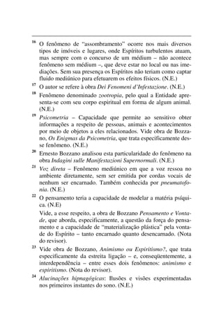 16
O fenômeno de “assombramento” ocorre nos mais diversos
tipos de imóveis e lugares, onde Espíritos turbulentos atuam,
mas sempre com o concurso de um médium – não acontece
fenômeno sem médium –, que deve estar no local ou nas ime-
diações. Sem sua presença os Espíritos não teriam como captar
fluido mediúnico para efetuarem os efeitos físicos. (N.E.)
17
O autor se refere à obra Dei Fenomeni d’Infestazione. (N.E.)
18
Fenômeno denominado zootropia, pelo qual a Entidade apre-
senta-se com seu corpo espiritual em forma de algum animal.
(N.E.)
19
Psicometria – Capacidade que permite ao sensitivo obter
informações a respeito de pessoas, animais e acontecimentos
por meio de objetos a eles relacionados. Vide obra de Bozza-
no, Os Enigmas da Psicometria, que trata especificamente des-
se fenômeno. (N.E.)
20
Ernesto Bozzano analisou esta particularidade do fenômeno na
obra Indagini sulle Manifestazioni Supernormali. (N.E.)
21
Voz direta – Fenômeno mediúnico em que a voz ressoa no
ambiente diretamente, sem ser emitida por cordas vocais de
nenhum ser encarnado. Também conhecida por pneumatofo-
nia. (N.E.)
22
O pensamento teria a capacidade de modelar a matéria psíqui-
ca. (N.E)
Vide, a esse respeito, a obra de Bozzano Pensamento e Vonta-
de, que aborda, especificamente, a questão da força do pensa-
mento e a capacidade de “materialização plástica” pela vonta-
de do Espírito – tanto encarnado quanto desencarnado. (Nota
do revisor).
23
Vide obra de Bozzano, Animismo ou Espiritismo?, que trata
especificamente da estreita ligação – e, conseqüentemente, a
interdependência – entre esses dois fenômenos: animismo e
espiritismo. (Nota do revisor).
24
Alucinações hipnagógicas: Ilusões e visões experimentadas
nos primeiros instantes do sono. (N.E.)
 