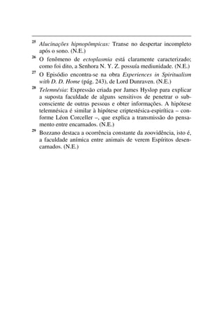 25
Alucinações hipnopômpicas: Transe no despertar incompleto
após o sono. (N.E.)
26
O fenômeno de ectoplasmia está claramente caracterizado;
como foi dito, a Senhora N. Y. Z. possuía mediunidade. (N.E.)
27
O Episódio encontra-se na obra Experiences in Spiritualism
with D. D. Home (pág. 243), de Lord Dunraven. (N.E.)
28
Telemnésia: Expressão criada por James Hyslop para explicar
a suposta faculdade de alguns sensitivos de penetrar o sub-
consciente de outras pessoas e obter informações. A hipótese
telemnésica é similar à hipótese criptestésica-espirítica – con-
forme Léon Corceller –, que explica a transmissão do pensa-
mento entre encarnados. (N.E.)
29
Bozzano destaca a ocorrência constante da zoovidência, isto é,
a faculdade anímica entre animais de verem Espíritos desen-
carnados. (N.E.)
 